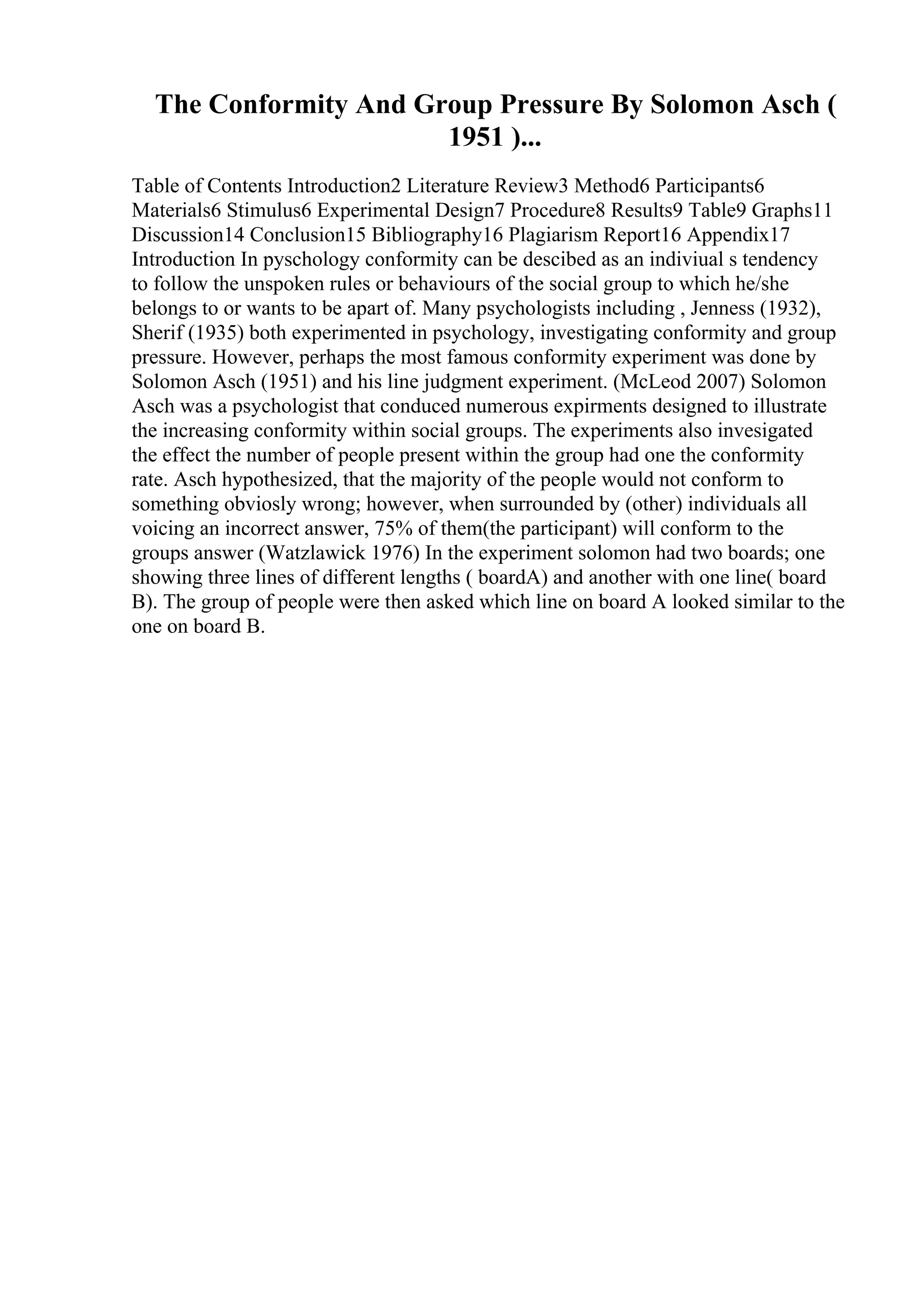 The Conformity And Group Pressure By Solomon Asch (
1951 )...
Table of Contents Introduction2 Literature Review3 Method6 Participants6
Materials6 Stimulus6 Experimental Design7 Procedure8 Results9 Table9 Graphs11
Discussion14 Conclusion15 Bibliography16 Plagiarism Report16 Appendix17
Introduction In pyschology conformity can be descibed as an indiviual s tendency
to follow the unspoken rules or behaviours of the social group to which he/she
belongs to or wants to be apart of. Many psychologists including , Jenness (1932),
Sherif (1935) both experimented in psychology, investigating conformity and group
pressure. However, perhaps the most famous conformity experiment was done by
Solomon Asch (1951) and his line judgment experiment. (McLeod 2007) Solomon
Asch was a psychologist that conduced numerous expirments designed to illustrate
the increasing conformity within social groups. The experiments also invesigated
the effect the number of people present within the group had one the conformity
rate. Asch hypothesized, that the majority of the people would not conform to
something obviosly wrong; however, when surrounded by (other) individuals all
voicing an incorrect answer, 75% of them(the participant) will conform to the
groups answer (Watzlawick 1976) In the experiment solomon had two boards; one
showing three lines of different lengths ( boardA) and another with one line( board
B). The group of people were then asked which line on board A looked similar to the
one on board B.
 