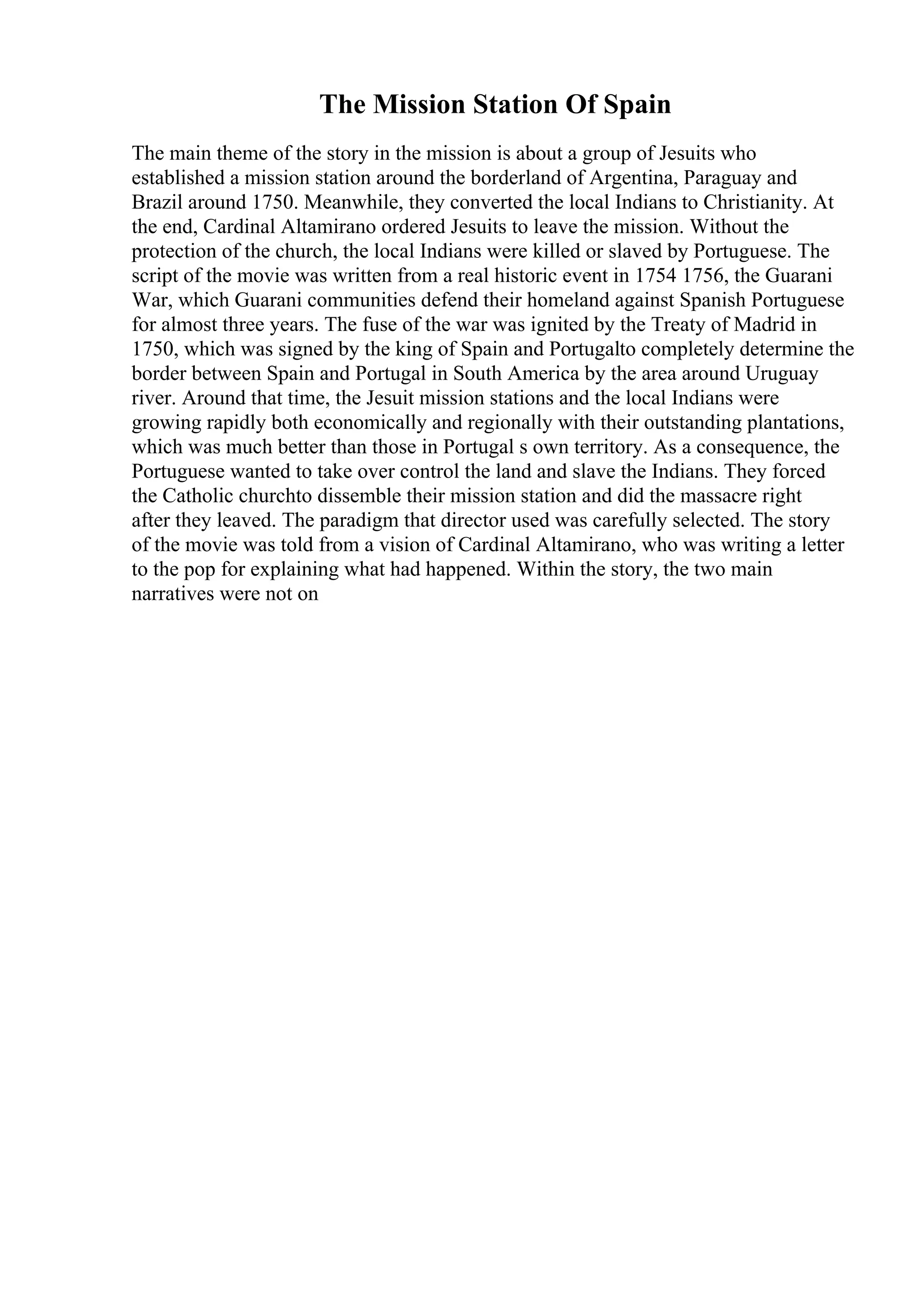 The Mission Station Of Spain
The main theme of the story in the mission is about a group of Jesuits who
established a mission station around the borderland of Argentina, Paraguay and
Brazil around 1750. Meanwhile, they converted the local Indians to Christianity. At
the end, Cardinal Altamirano ordered Jesuits to leave the mission. Without the
protection of the church, the local Indians were killed or slaved by Portuguese. The
script of the movie was written from a real historic event in 1754 1756, the Guarani
War, which Guarani communities defend their homeland against Spanish Portuguese
for almost three years. The fuse of the war was ignited by the Treaty of Madrid in
1750, which was signed by the king of Spain and Portugalto completely determine the
border between Spain and Portugal in South America by the area around Uruguay
river. Around that time, the Jesuit mission stations and the local Indians were
growing rapidly both economically and regionally with their outstanding plantations,
which was much better than those in Portugal s own territory. As a consequence, the
Portuguese wanted to take over control the land and slave the Indians. They forced
the Catholic churchto dissemble their mission station and did the massacre right
after they leaved. The paradigm that director used was carefully selected. The story
of the movie was told from a vision of Cardinal Altamirano, who was writing a letter
to the pop for explaining what had happened. Within the story, the two main
narratives were not on
 