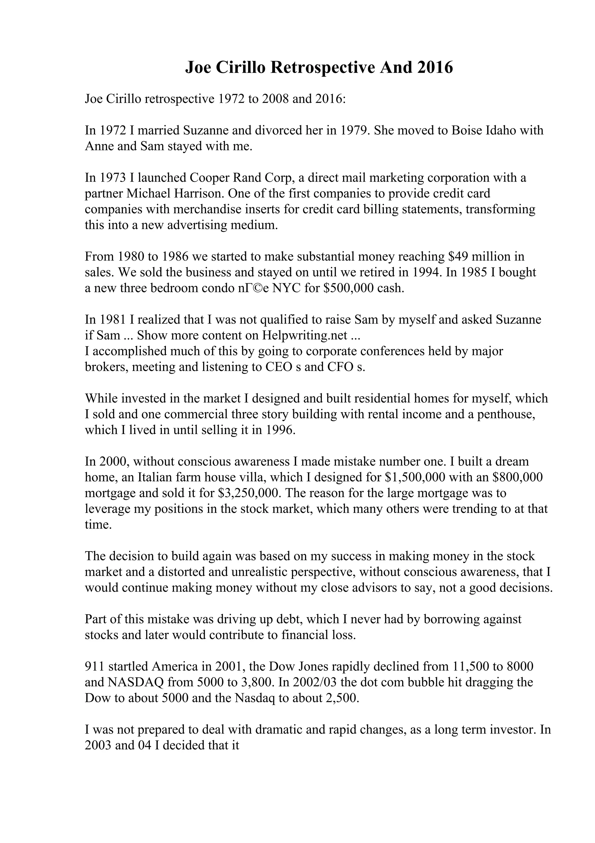 Joe Cirillo Retrospective And 2016
Joe Cirillo retrospective 1972 to 2008 and 2016:
In 1972 I married Suzanne and divorced her in 1979. She moved to Boise Idaho with
Anne and Sam stayed with me.
In 1973 I launched Cooper Rand Corp, a direct mail marketing corporation with a
partner Michael Harrison. One of the first companies to provide credit card
companies with merchandise inserts for credit card billing statements, transforming
this into a new advertising medium.
From 1980 to 1986 we started to make substantial money reaching $49 million in
sales. We sold the business and stayed on until we retired in 1994. In 1985 I bought
a new three bedroom condo nГ©e NYC for $500,000 cash.
In 1981 I realized that I was not qualified to raise Sam by myself and asked Suzanne
if Sam ... Show more content on Helpwriting.net ...
I accomplished much of this by going to corporate conferences held by major
brokers, meeting and listening to CEO s and CFO s.
While invested in the market I designed and built residential homes for myself, which
I sold and one commercial three story building with rental income and a penthouse,
which I lived in until selling it in 1996.
In 2000, without conscious awareness I made mistake number one. I built a dream
home, an Italian farm house villa, which I designed for $1,500,000 with an $800,000
mortgage and sold it for $3,250,000. The reason for the large mortgage was to
leverage my positions in the stock market, which many others were trending to at that
time.
The decision to build again was based on my success in making money in the stock
market and a distorted and unrealistic perspective, without conscious awareness, that I
would continue making money without my close advisors to say, not a good decisions.
Part of this mistake was driving up debt, which I never had by borrowing against
stocks and later would contribute to financial loss.
911 startled America in 2001, the Dow Jones rapidly declined from 11,500 to 8000
and NASDAQ from 5000 to 3,800. In 2002/03 the dot com bubble hit dragging the
Dow to about 5000 and the Nasdaq to about 2,500.
I was not prepared to deal with dramatic and rapid changes, as a long term investor. In
2003 and 04 I decided that it
 