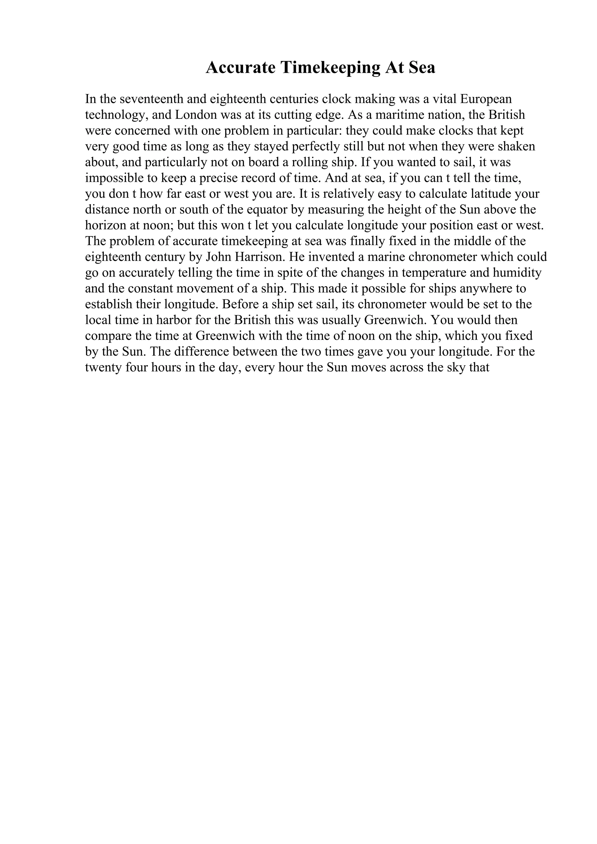 Accurate Timekeeping At Sea
In the seventeenth and eighteenth centuries clock making was a vital European
technology, and London was at its cutting edge. As a maritime nation, the British
were concerned with one problem in particular: they could make clocks that kept
very good time as long as they stayed perfectly still but not when they were shaken
about, and particularly not on board a rolling ship. If you wanted to sail, it was
impossible to keep a precise record of time. And at sea, if you can t tell the time,
you don t how far east or west you are. It is relatively easy to calculate latitude your
distance north or south of the equator by measuring the height of the Sun above the
horizon at noon; but this won t let you calculate longitude your position east or west.
The problem of accurate timekeeping at sea was finally fixed in the middle of the
eighteenth century by John Harrison. He invented a marine chronometer which could
go on accurately telling the time in spite of the changes in temperature and humidity
and the constant movement of a ship. This made it possible for ships anywhere to
establish their longitude. Before a ship set sail, its chronometer would be set to the
local time in harbor for the British this was usually Greenwich. You would then
compare the time at Greenwich with the time of noon on the ship, which you fixed
by the Sun. The difference between the two times gave you your longitude. For the
twenty four hours in the day, every hour the Sun moves across the sky that
 