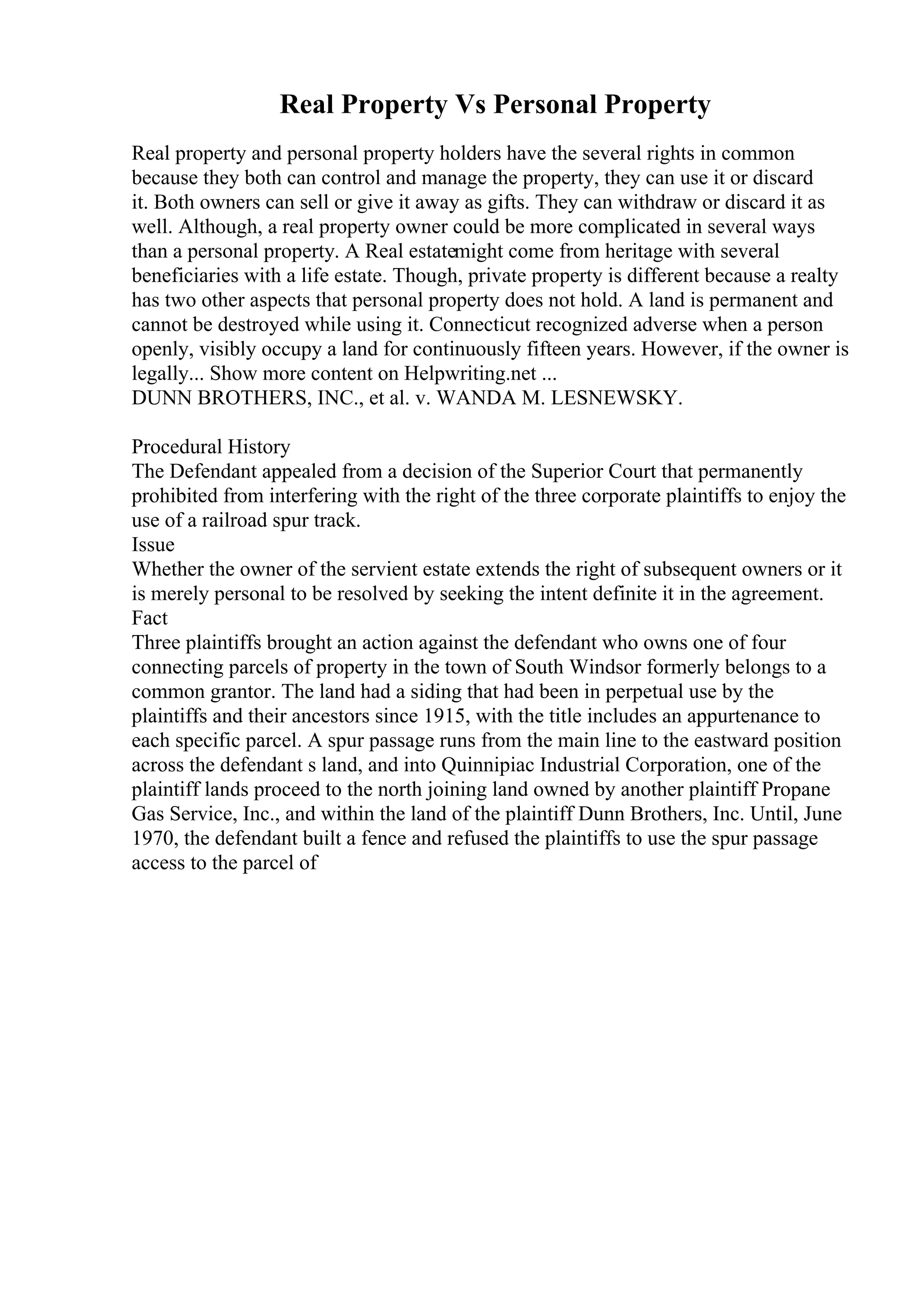 Real Property Vs Personal Property
Real property and personal property holders have the several rights in common
because they both can control and manage the property, they can use it or discard
it. Both owners can sell or give it away as gifts. They can withdraw or discard it as
well. Although, a real property owner could be more complicated in several ways
than a personal property. A Real estatemight come from heritage with several
beneficiaries with a life estate. Though, private property is different because a realty
has two other aspects that personal property does not hold. A land is permanent and
cannot be destroyed while using it. Connecticut recognized adverse when a person
openly, visibly occupy a land for continuously fifteen years. However, if the owner is
legally... Show more content on Helpwriting.net ...
DUNN BROTHERS, INC., et al. v. WANDA M. LESNEWSKY.
Procedural History
The Defendant appealed from a decision of the Superior Court that permanently
prohibited from interfering with the right of the three corporate plaintiffs to enjoy the
use of a railroad spur track.
Issue
Whether the owner of the servient estate extends the right of subsequent owners or it
is merely personal to be resolved by seeking the intent definite it in the agreement.
Fact
Three plaintiffs brought an action against the defendant who owns one of four
connecting parcels of property in the town of South Windsor formerly belongs to a
common grantor. The land had a siding that had been in perpetual use by the
plaintiffs and their ancestors since 1915, with the title includes an appurtenance to
each specific parcel. A spur passage runs from the main line to the eastward position
across the defendant s land, and into Quinnipiac Industrial Corporation, one of the
plaintiff lands proceed to the north joining land owned by another plaintiff Propane
Gas Service, Inc., and within the land of the plaintiff Dunn Brothers, Inc. Until, June
1970, the defendant built a fence and refused the plaintiffs to use the spur passage
access to the parcel of
 