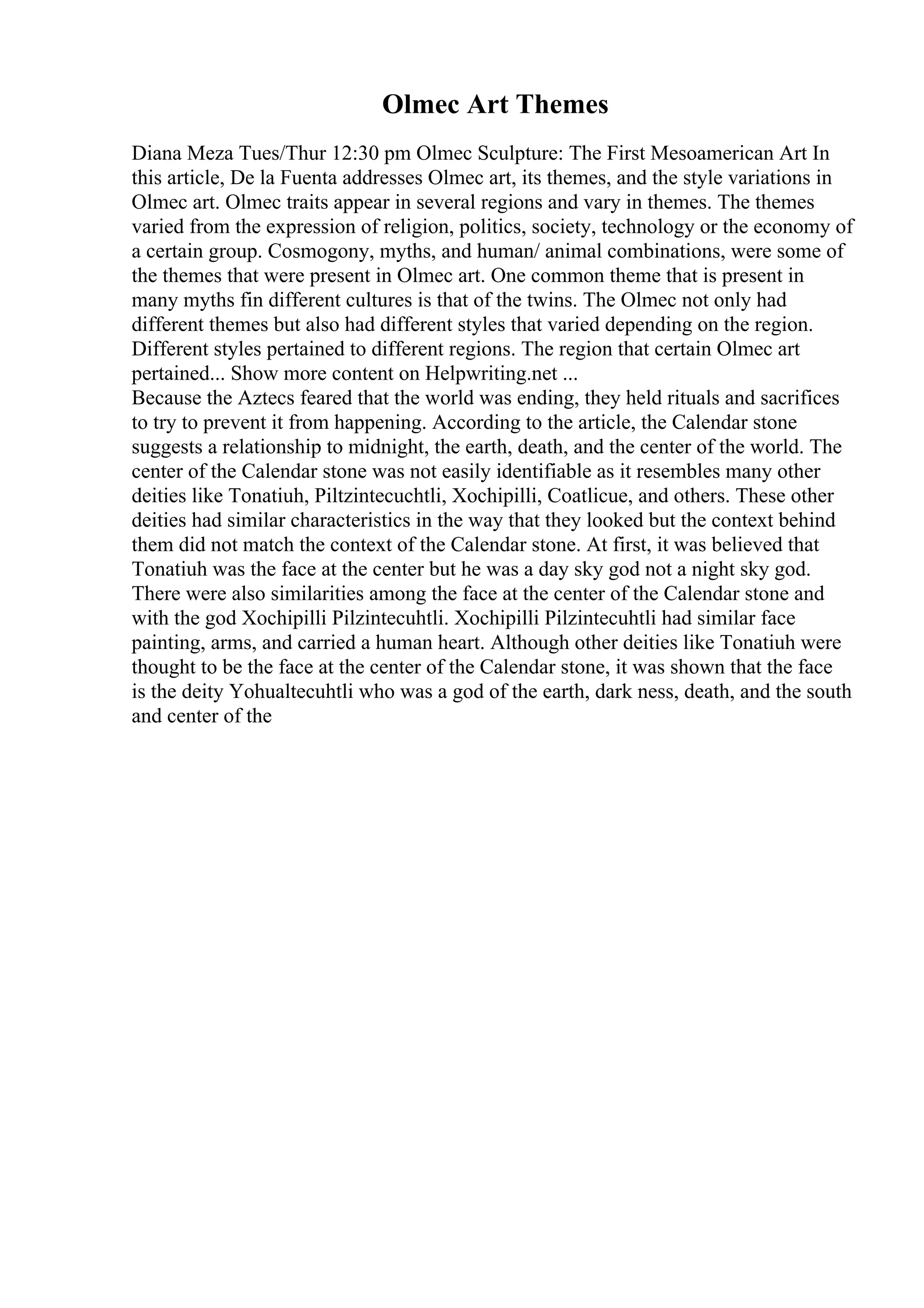 Olmec Art Themes
Diana Meza Tues/Thur 12:30 pm Olmec Sculpture: The First Mesoamerican Art In
this article, De la Fuenta addresses Olmec art, its themes, and the style variations in
Olmec art. Olmec traits appear in several regions and vary in themes. The themes
varied from the expression of religion, politics, society, technology or the economy of
a certain group. Cosmogony, myths, and human/ animal combinations, were some of
the themes that were present in Olmec art. One common theme that is present in
many myths fin different cultures is that of the twins. The Olmec not only had
different themes but also had different styles that varied depending on the region.
Different styles pertained to different regions. The region that certain Olmec art
pertained... Show more content on Helpwriting.net ...
Because the Aztecs feared that the world was ending, they held rituals and sacrifices
to try to prevent it from happening. According to the article, the Calendar stone
suggests a relationship to midnight, the earth, death, and the center of the world. The
center of the Calendar stone was not easily identifiable as it resembles many other
deities like Tonatiuh, Piltzintecuchtli, Xochipilli, Coatlicue, and others. These other
deities had similar characteristics in the way that they looked but the context behind
them did not match the context of the Calendar stone. At first, it was believed that
Tonatiuh was the face at the center but he was a day sky god not a night sky god.
There were also similarities among the face at the center of the Calendar stone and
with the god Xochipilli Pilzintecuhtli. Xochipilli Pilzintecuhtli had similar face
painting, arms, and carried a human heart. Although other deities like Tonatiuh were
thought to be the face at the center of the Calendar stone, it was shown that the face
is the deity Yohualtecuhtli who was a god of the earth, dark ness, death, and the south
and center of the
 