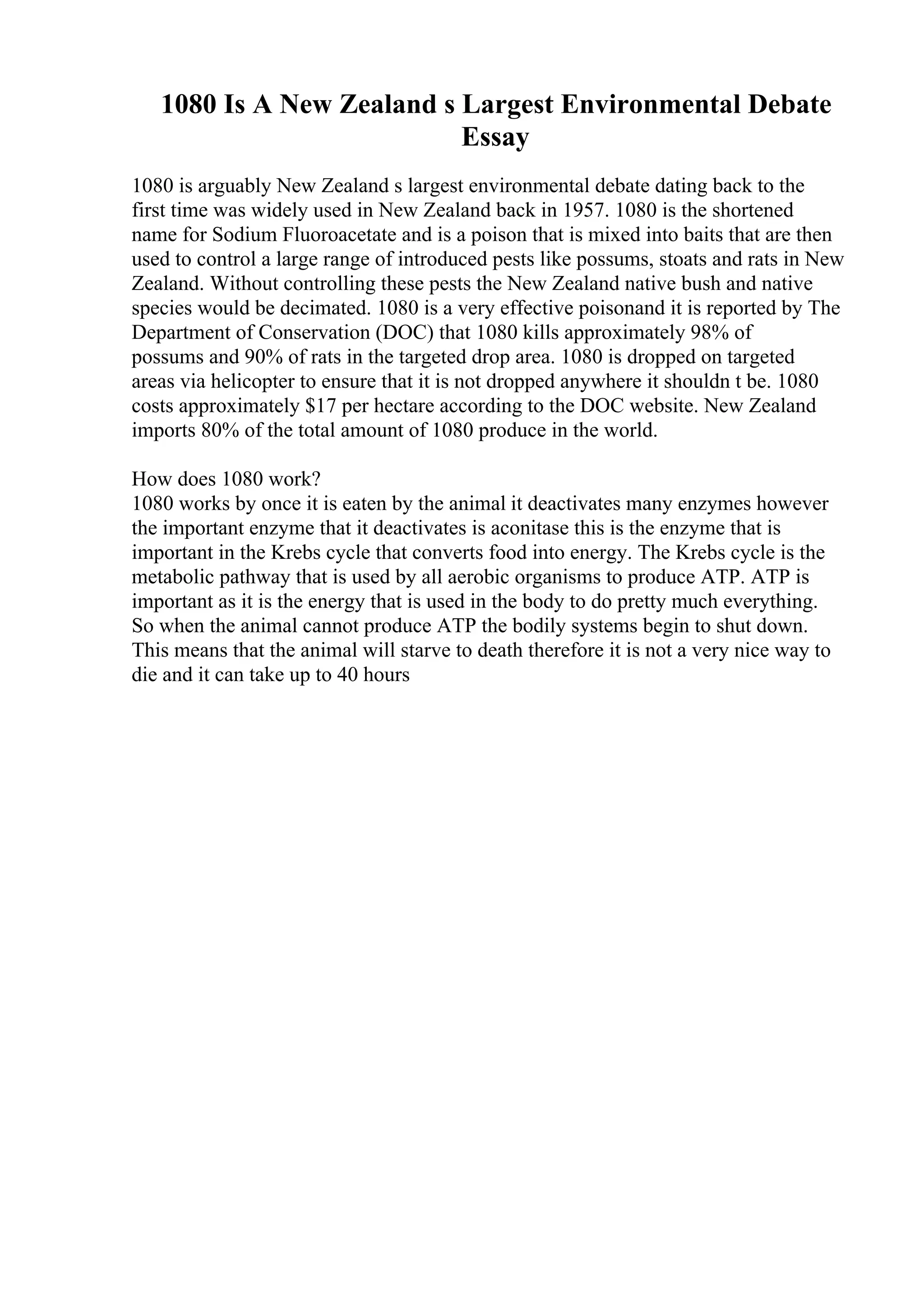 1080 Is A New Zealand s Largest Environmental Debate
Essay
1080 is arguably New Zealand s largest environmental debate dating back to the
first time was widely used in New Zealand back in 1957. 1080 is the shortened
name for Sodium Fluoroacetate and is a poison that is mixed into baits that are then
used to control a large range of introduced pests like possums, stoats and rats in New
Zealand. Without controlling these pests the New Zealand native bush and native
species would be decimated. 1080 is a very effective poisonand it is reported by The
Department of Conservation (DOC) that 1080 kills approximately 98% of
possums and 90% of rats in the targeted drop area. 1080 is dropped on targeted
areas via helicopter to ensure that it is not dropped anywhere it shouldn t be. 1080
costs approximately $17 per hectare according to the DOC website. New Zealand
imports 80% of the total amount of 1080 produce in the world.
How does 1080 work?
1080 works by once it is eaten by the animal it deactivates many enzymes however
the important enzyme that it deactivates is aconitase this is the enzyme that is
important in the Krebs cycle that converts food into energy. The Krebs cycle is the
metabolic pathway that is used by all aerobic organisms to produce ATP. ATP is
important as it is the energy that is used in the body to do pretty much everything.
So when the animal cannot produce ATP the bodily systems begin to shut down.
This means that the animal will starve to death therefore it is not a very nice way to
die and it can take up to 40 hours
 