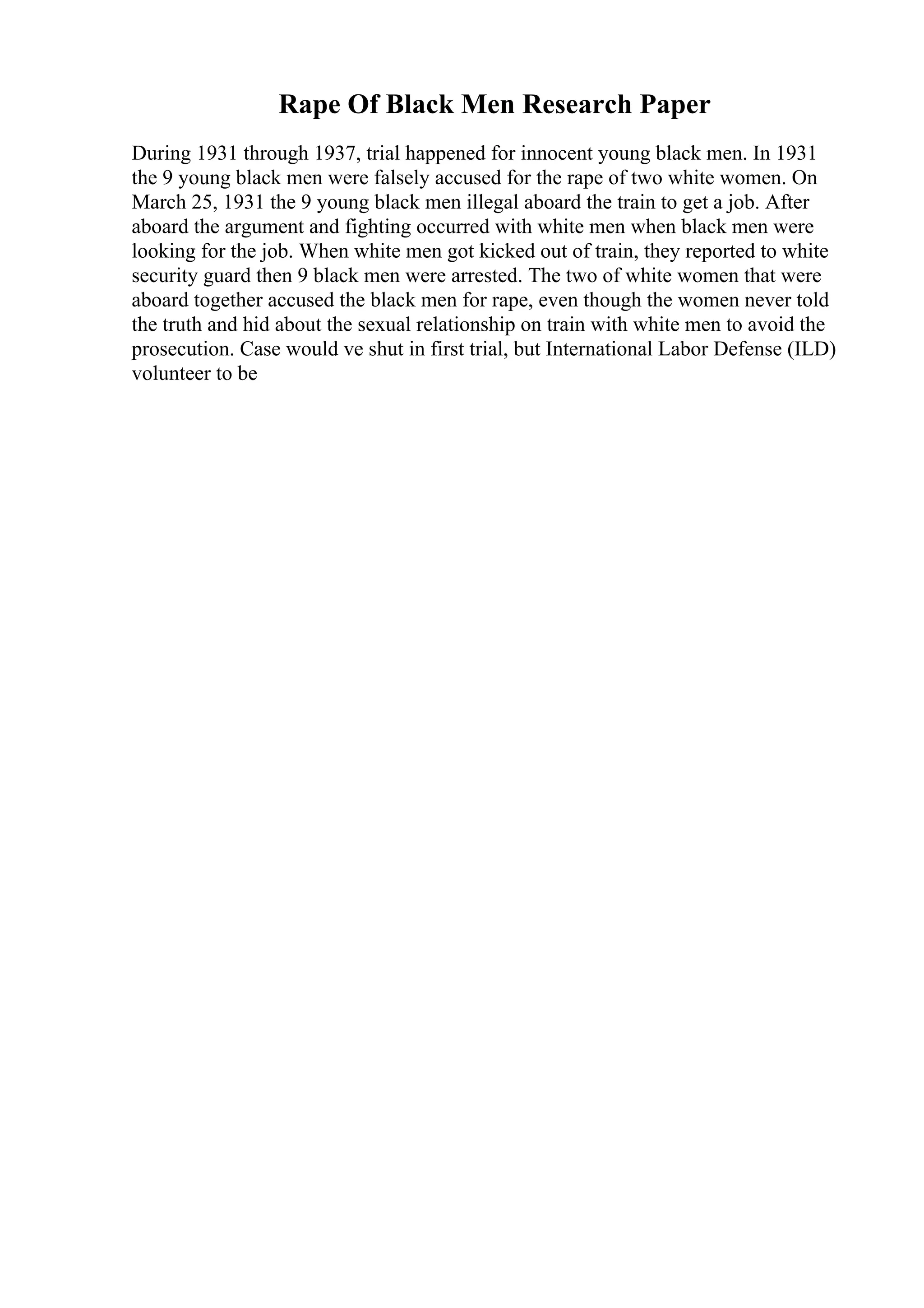 Rape Of Black Men Research Paper
During 1931 through 1937, trial happened for innocent young black men. In 1931
the 9 young black men were falsely accused for the rape of two white women. On
March 25, 1931 the 9 young black men illegal aboard the train to get a job. After
aboard the argument and fighting occurred with white men when black men were
looking for the job. When white men got kicked out of train, they reported to white
security guard then 9 black men were arrested. The two of white women that were
aboard together accused the black men for rape, even though the women never told
the truth and hid about the sexual relationship on train with white men to avoid the
prosecution. Case would ve shut in first trial, but International Labor Defense (ILD)
volunteer to be
 