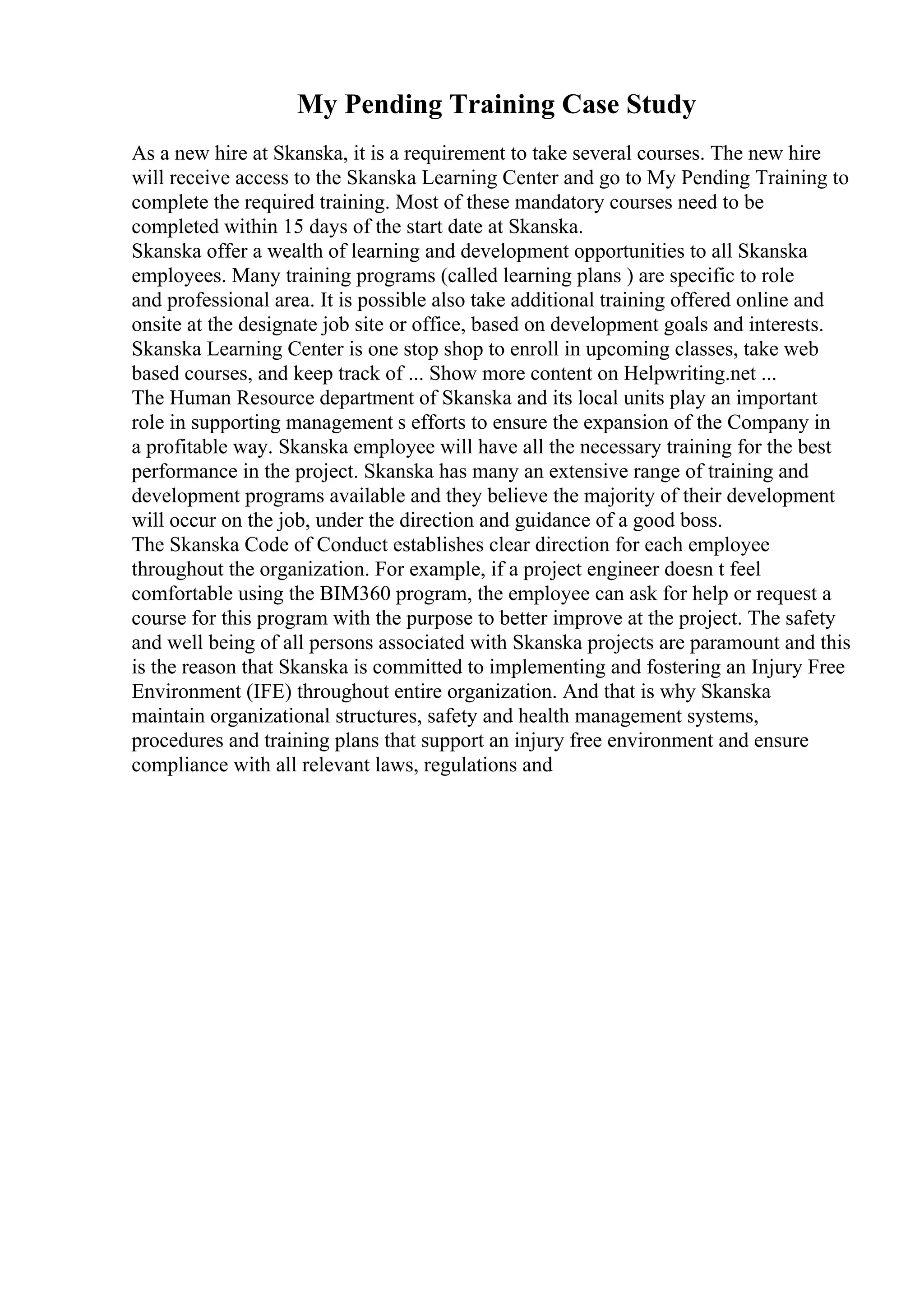 My Pending Training Case Study
As a new hire at Skanska, it is a requirement to take several courses. The new hire
will receive access to the Skanska Learning Center and go to My Pending Training to
complete the required training. Most of these mandatory courses need to be
completed within 15 days of the start date at Skanska.
Skanska offer a wealth of learning and development opportunities to all Skanska
employees. Many training programs (called learning plans ) are specific to role
and professional area. It is possible also take additional training offered online and
onsite at the designate job site or office, based on development goals and interests.
Skanska Learning Center is one stop shop to enroll in upcoming classes, take web
based courses, and keep track of ... Show more content on Helpwriting.net ...
The Human Resource department of Skanska and its local units play an important
role in supporting management s efforts to ensure the expansion of the Company in
a profitable way. Skanska employee will have all the necessary training for the best
performance in the project. Skanska has many an extensive range of training and
development programs available and they believe the majority of their development
will occur on the job, under the direction and guidance of a good boss.
The Skanska Code of Conduct establishes clear direction for each employee
throughout the organization. For example, if a project engineer doesn t feel
comfortable using the BIM360 program, the employee can ask for help or request a
course for this program with the purpose to better improve at the project. The safety
and well being of all persons associated with Skanska projects are paramount and this
is the reason that Skanska is committed to implementing and fostering an Injury Free
Environment (IFE) throughout entire organization. And that is why Skanska
maintain organizational structures, safety and health management systems,
procedures and training plans that support an injury free environment and ensure
compliance with all relevant laws, regulations and
 