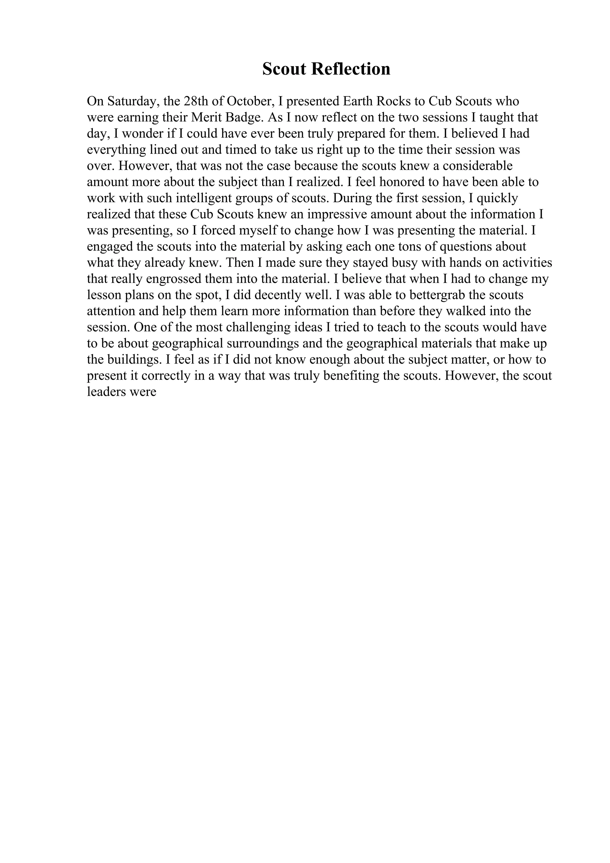 Scout Reflection
On Saturday, the 28th of October, I presented Earth Rocks to Cub Scouts who
were earning their Merit Badge. As I now reflect on the two sessions I taught that
day, I wonder if I could have ever been truly prepared for them. I believed I had
everything lined out and timed to take us right up to the time their session was
over. However, that was not the case because the scouts knew a considerable
amount more about the subject than I realized. I feel honored to have been able to
work with such intelligent groups of scouts. During the first session, I quickly
realized that these Cub Scouts knew an impressive amount about the information I
was presenting, so I forced myself to change how I was presenting the material. I
engaged the scouts into the material by asking each one tons of questions about
what they already knew. Then I made sure they stayed busy with hands on activities
that really engrossed them into the material. I believe that when I had to change my
lesson plans on the spot, I did decently well. I was able to bettergrab the scouts
attention and help them learn more information than before they walked into the
session. One of the most challenging ideas I tried to teach to the scouts would have
to be about geographical surroundings and the geographical materials that make up
the buildings. I feel as if I did not know enough about the subject matter, or how to
present it correctly in a way that was truly benefiting the scouts. However, the scout
leaders were
 