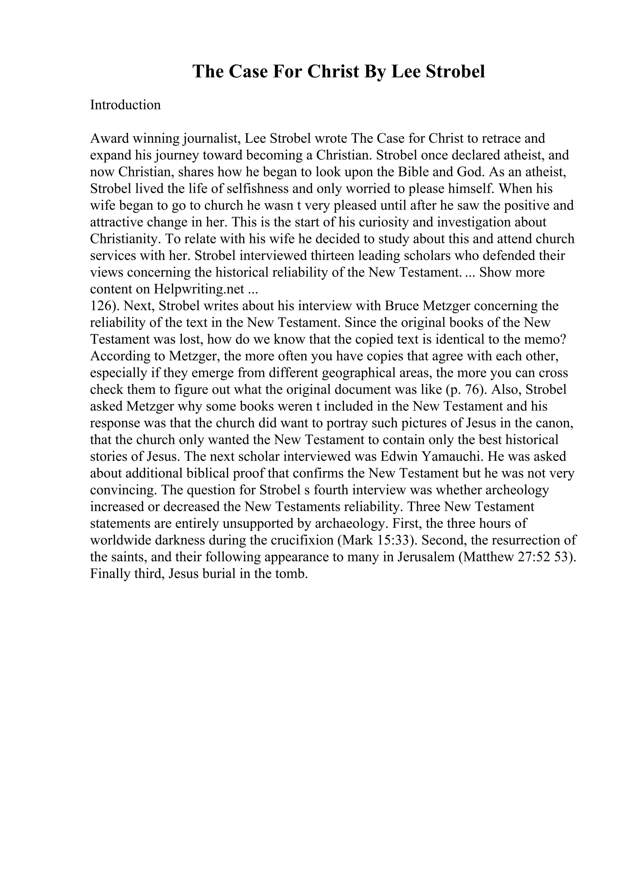 The Case For Christ By Lee Strobel
Introduction
Award winning journalist, Lee Strobel wrote The Case for Christ to retrace and
expand his journey toward becoming a Christian. Strobel once declared atheist, and
now Christian, shares how he began to look upon the Bible and God. As an atheist,
Strobel lived the life of selfishness and only worried to please himself. When his
wife began to go to church he wasn t very pleased until after he saw the positive and
attractive change in her. This is the start of his curiosity and investigation about
Christianity. To relate with his wife he decided to study about this and attend church
services with her. Strobel interviewed thirteen leading scholars who defended their
views concerning the historical reliability of the New Testament. ... Show more
content on Helpwriting.net ...
126). Next, Strobel writes about his interview with Bruce Metzger concerning the
reliability of the text in the New Testament. Since the original books of the New
Testament was lost, how do we know that the copied text is identical to the memo?
According to Metzger, the more often you have copies that agree with each other,
especially if they emerge from different geographical areas, the more you can cross
check them to figure out what the original document was like (p. 76). Also, Strobel
asked Metzger why some books weren t included in the New Testament and his
response was that the church did want to portray such pictures of Jesus in the canon,
that the church only wanted the New Testament to contain only the best historical
stories of Jesus. The next scholar interviewed was Edwin Yamauchi. He was asked
about additional biblical proof that confirms the New Testament but he was not very
convincing. The question for Strobel s fourth interview was whether archeology
increased or decreased the New Testaments reliability. Three New Testament
statements are entirely unsupported by archaeology. First, the three hours of
worldwide darkness during the crucifixion (Mark 15:33). Second, the resurrection of
the saints, and their following appearance to many in Jerusalem (Matthew 27:52 53).
Finally third, Jesus burial in the tomb.
 