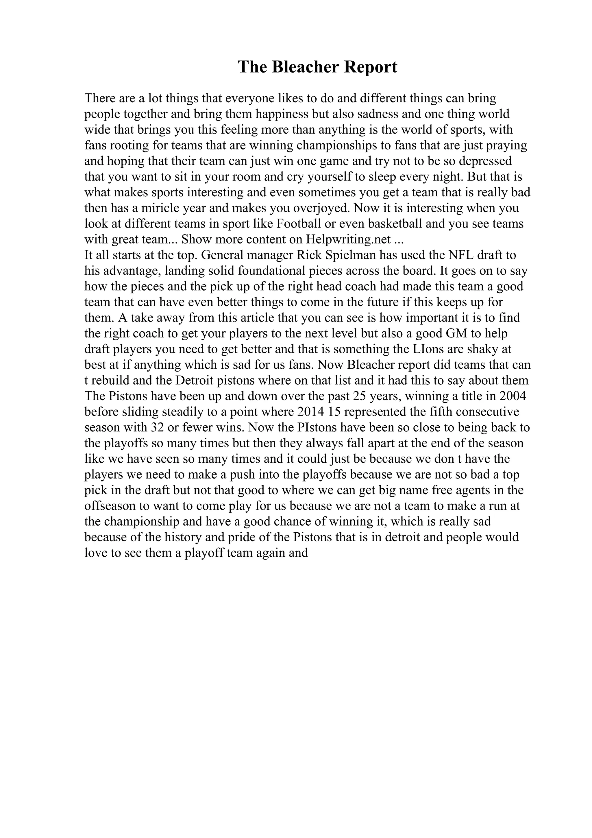 The Bleacher Report
There are a lot things that everyone likes to do and different things can bring
people together and bring them happiness but also sadness and one thing world
wide that brings you this feeling more than anything is the world of sports, with
fans rooting for teams that are winning championships to fans that are just praying
and hoping that their team can just win one game and try not to be so depressed
that you want to sit in your room and cry yourself to sleep every night. But that is
what makes sports interesting and even sometimes you get a team that is really bad
then has a miricle year and makes you overjoyed. Now it is interesting when you
look at different teams in sport like Football or even basketball and you see teams
with great team... Show more content on Helpwriting.net ...
It all starts at the top. General manager Rick Spielman has used the NFL draft to
his advantage, landing solid foundational pieces across the board. It goes on to say
how the pieces and the pick up of the right head coach had made this team a good
team that can have even better things to come in the future if this keeps up for
them. A take away from this article that you can see is how important it is to find
the right coach to get your players to the next level but also a good GM to help
draft players you need to get better and that is something the LIons are shaky at
best at if anything which is sad for us fans. Now Bleacher report did teams that can
t rebuild and the Detroit pistons where on that list and it had this to say about them
The Pistons have been up and down over the past 25 years, winning a title in 2004
before sliding steadily to a point where 2014 15 represented the fifth consecutive
season with 32 or fewer wins. Now the PIstons have been so close to being back to
the playoffs so many times but then they always fall apart at the end of the season
like we have seen so many times and it could just be because we don t have the
players we need to make a push into the playoffs because we are not so bad a top
pick in the draft but not that good to where we can get big name free agents in the
offseason to want to come play for us because we are not a team to make a run at
the championship and have a good chance of winning it, which is really sad
because of the history and pride of the Pistons that is in detroit and people would
love to see them a playoff team again and
 
