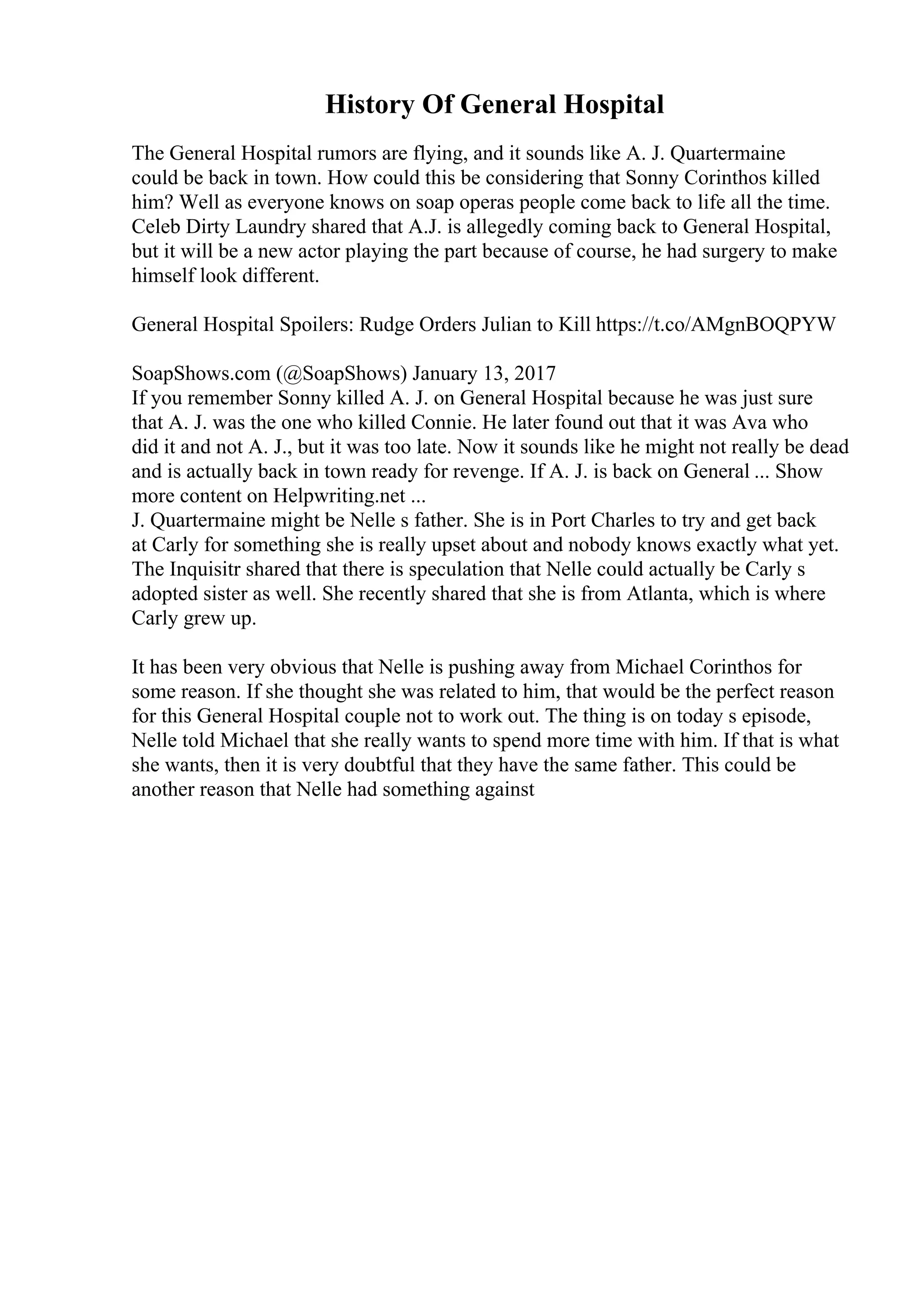 History Of General Hospital
The General Hospital rumors are flying, and it sounds like A. J. Quartermaine
could be back in town. How could this be considering that Sonny Corinthos killed
him? Well as everyone knows on soap operas people come back to life all the time.
Celeb Dirty Laundry shared that A.J. is allegedly coming back to General Hospital,
but it will be a new actor playing the part because of course, he had surgery to make
himself look different.
General Hospital Spoilers: Rudge Orders Julian to Kill https://t.co/AMgnBOQPYW
SoapShows.com (@SoapShows) January 13, 2017
If you remember Sonny killed A. J. on General Hospital because he was just sure
that A. J. was the one who killed Connie. He later found out that it was Ava who
did it and not A. J., but it was too late. Now it sounds like he might not really be dead
and is actually back in town ready for revenge. If A. J. is back on General ... Show
more content on Helpwriting.net ...
J. Quartermaine might be Nelle s father. She is in Port Charles to try and get back
at Carly for something she is really upset about and nobody knows exactly what yet.
The Inquisitr shared that there is speculation that Nelle could actually be Carly s
adopted sister as well. She recently shared that she is from Atlanta, which is where
Carly grew up.
It has been very obvious that Nelle is pushing away from Michael Corinthos for
some reason. If she thought she was related to him, that would be the perfect reason
for this General Hospital couple not to work out. The thing is on today s episode,
Nelle told Michael that she really wants to spend more time with him. If that is what
she wants, then it is very doubtful that they have the same father. This could be
another reason that Nelle had something against
 