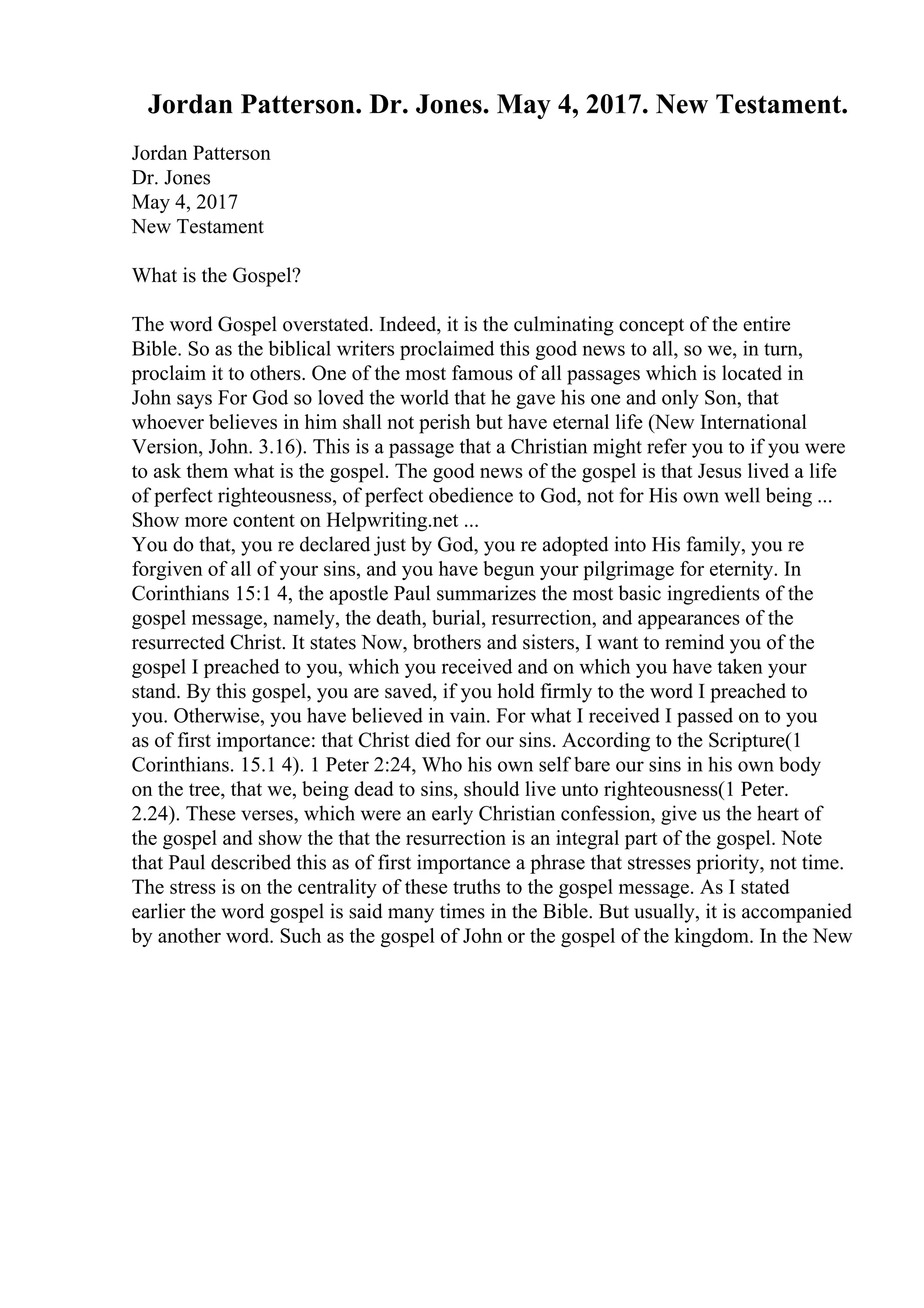 Jordan Patterson. Dr. Jones. May 4, 2017. New Testament.
Jordan Patterson
Dr. Jones
May 4, 2017
New Testament
What is the Gospel?
The word Gospel overstated. Indeed, it is the culminating concept of the entire
Bible. So as the biblical writers proclaimed this good news to all, so we, in turn,
proclaim it to others. One of the most famous of all passages which is located in
John says For God so loved the world that he gave his one and only Son, that
whoever believes in him shall not perish but have eternal life (New International
Version, John. 3.16). This is a passage that a Christian might refer you to if you were
to ask them what is the gospel. The good news of the gospel is that Jesus lived a life
of perfect righteousness, of perfect obedience to God, not for His own well being ...
Show more content on Helpwriting.net ...
You do that, you re declared just by God, you re adopted into His family, you re
forgiven of all of your sins, and you have begun your pilgrimage for eternity. In
Corinthians 15:1 4, the apostle Paul summarizes the most basic ingredients of the
gospel message, namely, the death, burial, resurrection, and appearances of the
resurrected Christ. It states Now, brothers and sisters, I want to remind you of the
gospel I preached to you, which you received and on which you have taken your
stand. By this gospel, you are saved, if you hold firmly to the word I preached to
you. Otherwise, you have believed in vain. For what I received I passed on to you
as of first importance: that Christ died for our sins. According to the Scripture(1
Corinthians. 15.1 4). 1 Peter 2:24, Who his own self bare our sins in his own body
on the tree, that we, being dead to sins, should live unto righteousness(1 Peter.
2.24). These verses, which were an early Christian confession, give us the heart of
the gospel and show the that the resurrection is an integral part of the gospel. Note
that Paul described this as of first importance a phrase that stresses priority, not time.
The stress is on the centrality of these truths to the gospel message. As I stated
earlier the word gospel is said many times in the Bible. But usually, it is accompanied
by another word. Such as the gospel of John or the gospel of the kingdom. In the New
 