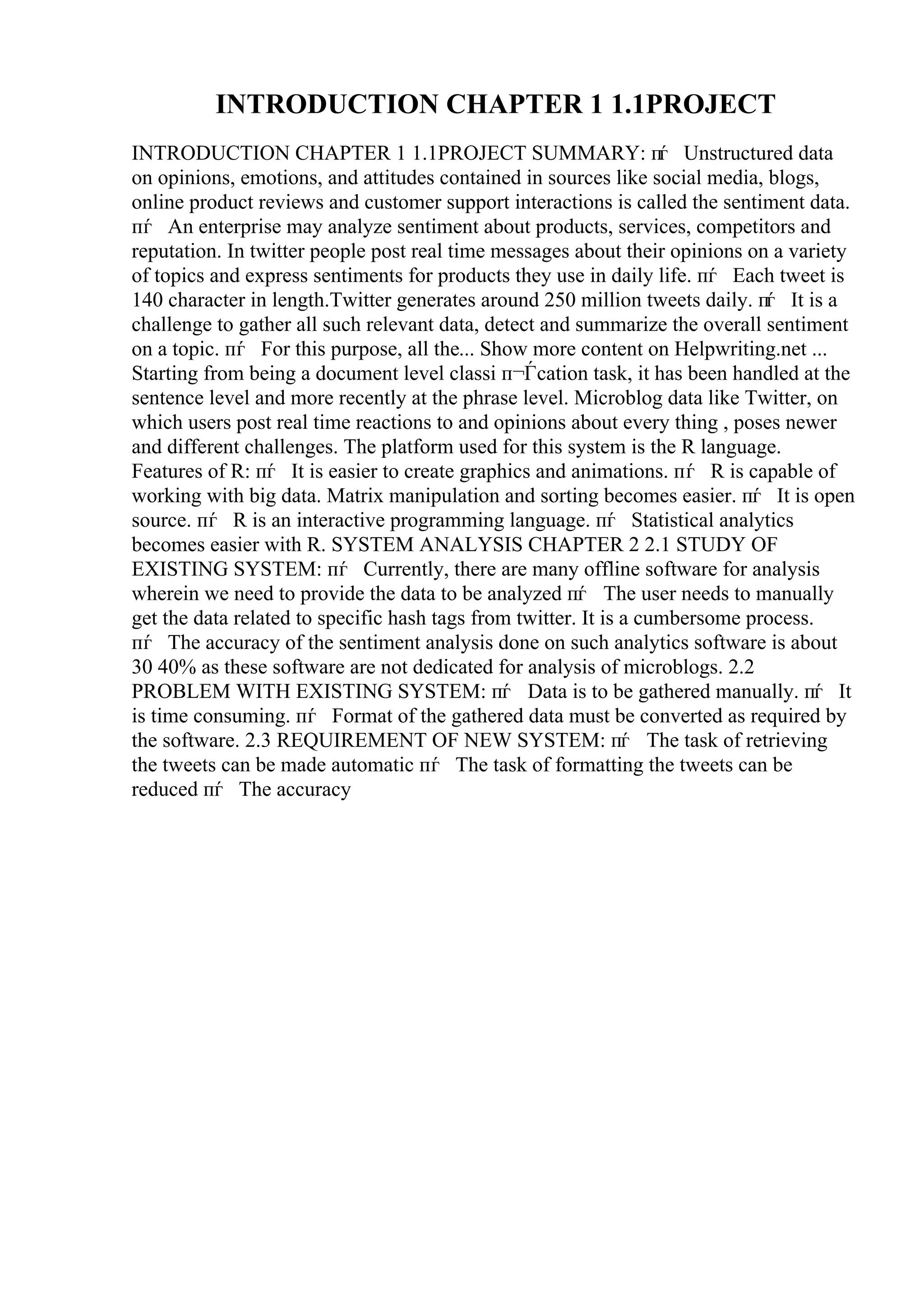 INTRODUCTION CHAPTER 1 1.1PROJECT
INTRODUCTION CHAPTER 1 1.1PROJECT SUMMARY: пѓ Unstructured data
on opinions, emotions, and attitudes contained in sources like social media, blogs,
online product reviews and customer support interactions is called the sentiment data.
пѓ An enterprise may analyze sentiment about products, services, competitors and
reputation. In twitter people post real time messages about their opinions on a variety
of topics and express sentiments for products they use in daily life. пѓ Each tweet is
140 character in length.Twitter generates around 250 million tweets daily. пѓ It is a
challenge to gather all such relevant data, detect and summarize the overall sentiment
on a topic. пѓ For this purpose, all the... Show more content on Helpwriting.net ...
Starting from being a document level classi п¬Ѓcation task, it has been handled at the
sentence level and more recently at the phrase level. Microblog data like Twitter, on
which users post real time reactions to and opinions about every thing , poses newer
and different challenges. The platform used for this system is the R language.
Features of R: пѓ It is easier to create graphics and animations. пѓ R is capable of
working with big data. Matrix manipulation and sorting becomes easier. пѓ It is open
source. пѓ R is an interactive programming language. пѓ Statistical analytics
becomes easier with R. SYSTEM ANALYSIS CHAPTER 2 2.1 STUDY OF
EXISTING SYSTEM: пѓ Currently, there are many offline software for analysis
wherein we need to provide the data to be analyzed пѓ The user needs to manually
get the data related to specific hash tags from twitter. It is a cumbersome process.
пѓ The accuracy of the sentiment analysis done on such analytics software is about
30 40% as these software are not dedicated for analysis of microblogs. 2.2
PROBLEM WITH EXISTING SYSTEM: пѓ Data is to be gathered manually. пѓ It
is time consuming. пѓ Format of the gathered data must be converted as required by
the software. 2.3 REQUIREMENT OF NEW SYSTEM: пѓ The task of retrieving
the tweets can be made automatic пѓ The task of formatting the tweets can be
reduced пѓ The accuracy
 