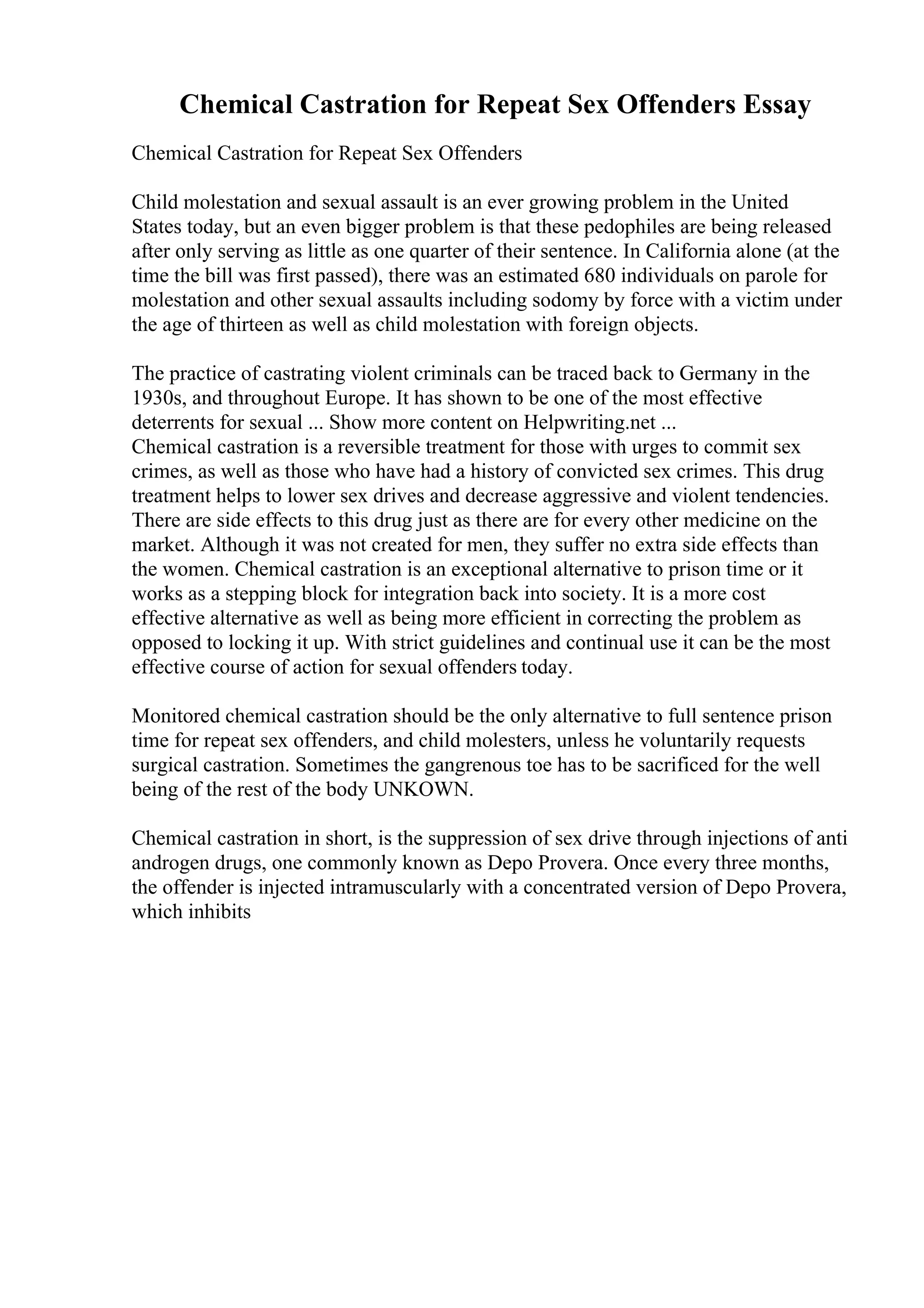 Chemical Castration for Repeat Sex Offenders Essay
Chemical Castration for Repeat Sex Offenders
Child molestation and sexual assault is an ever growing problem in the United
States today, but an even bigger problem is that these pedophiles are being released
after only serving as little as one quarter of their sentence. In California alone (at the
time the bill was first passed), there was an estimated 680 individuals on parole for
molestation and other sexual assaults including sodomy by force with a victim under
the age of thirteen as well as child molestation with foreign objects.
The practice of castrating violent criminals can be traced back to Germany in the
1930s, and throughout Europe. It has shown to be one of the most effective
deterrents for sexual ... Show more content on Helpwriting.net ...
Chemical castration is a reversible treatment for those with urges to commit sex
crimes, as well as those who have had a history of convicted sex crimes. This drug
treatment helps to lower sex drives and decrease aggressive and violent tendencies.
There are side effects to this drug just as there are for every other medicine on the
market. Although it was not created for men, they suffer no extra side effects than
the women. Chemical castration is an exceptional alternative to prison time or it
works as a stepping block for integration back into society. It is a more cost
effective alternative as well as being more efficient in correcting the problem as
opposed to locking it up. With strict guidelines and continual use it can be the most
effective course of action for sexual offenders today.
Monitored chemical castration should be the only alternative to full sentence prison
time for repeat sex offenders, and child molesters, unless he voluntarily requests
surgical castration. Sometimes the gangrenous toe has to be sacrificed for the well
being of the rest of the body UNKOWN.
Chemical castration in short, is the suppression of sex drive through injections of anti
androgen drugs, one commonly known as Depo Provera. Once every three months,
the offender is injected intramuscularly with a concentrated version of Depo Provera,
which inhibits
 