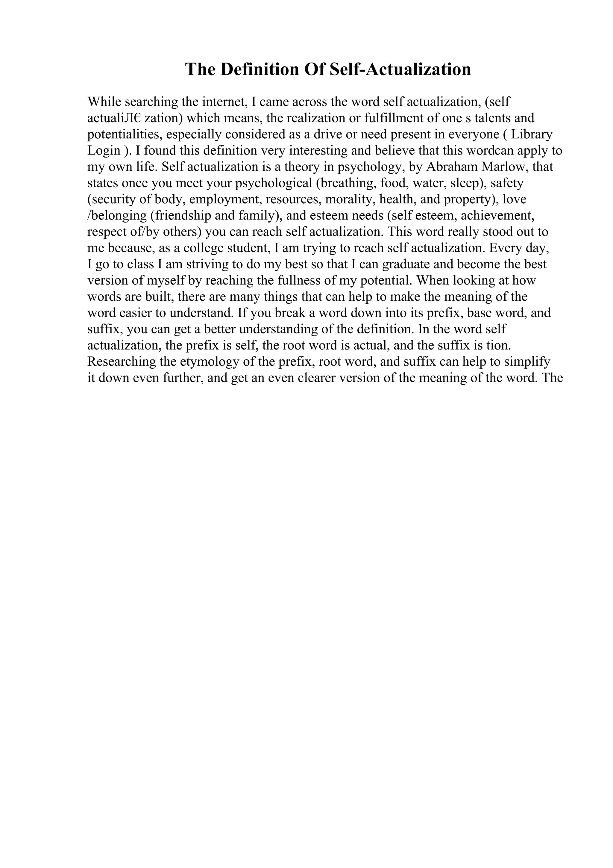 The Definition Of Self-Actualization
While searching the internet, I came across the word self actualization, (self
actualiЛ€zation) which means, the realization or fulfillment of one s talents and
potentialities, especially considered as a drive or need present in everyone ( Library
Login ). I found this definition very interesting and believe that this wordcan apply to
my own life. Self actualization is a theory in psychology, by Abraham Marlow, that
states once you meet your psychological (breathing, food, water, sleep), safety
(security of body, employment, resources, morality, health, and property), love
/belonging (friendship and family), and esteem needs (self esteem, achievement,
respect of/by others) you can reach self actualization. This word really stood out to
me because, as a college student, I am trying to reach self actualization. Every day,
I go to class I am striving to do my best so that I can graduate and become the best
version of myself by reaching the fullness of my potential. When looking at how
words are built, there are many things that can help to make the meaning of the
word easier to understand. If you break a word down into its prefix, base word, and
suffix, you can get a better understanding of the definition. In the word self
actualization, the prefix is self, the root word is actual, and the suffix is tion.
Researching the etymology of the prefix, root word, and suffix can help to simplify
it down even further, and get an even clearer version of the meaning of the word. The
 