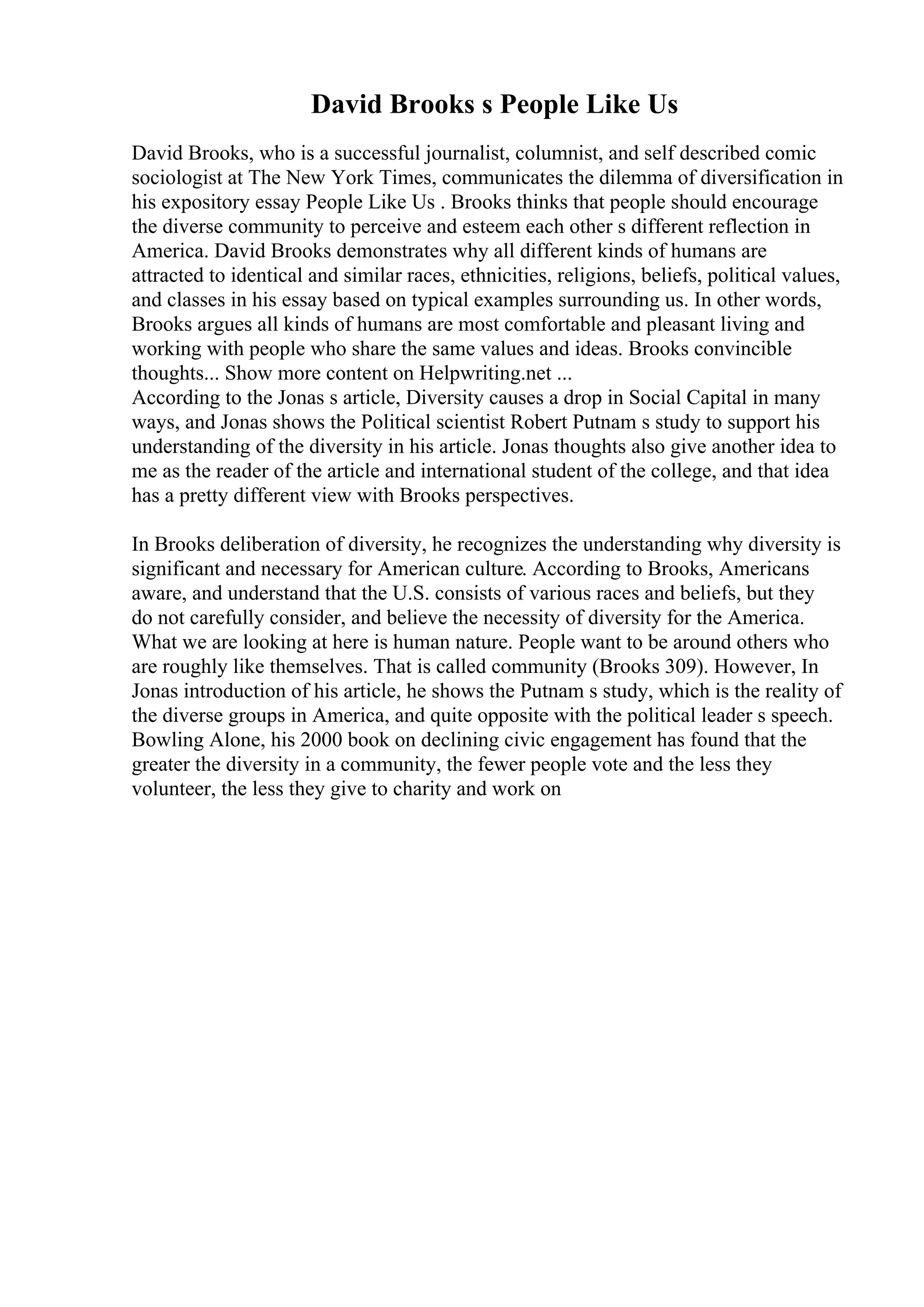 David Brooks s People Like Us
David Brooks, who is a successful journalist, columnist, and self described comic
sociologist at The New York Times, communicates the dilemma of diversification in
his expository essay People Like Us . Brooks thinks that people should encourage
the diverse community to perceive and esteem each other s different reflection in
America. David Brooks demonstrates why all different kinds of humans are
attracted to identical and similar races, ethnicities, religions, beliefs, political values,
and classes in his essay based on typical examples surrounding us. In other words,
Brooks argues all kinds of humans are most comfortable and pleasant living and
working with people who share the same values and ideas. Brooks convincible
thoughts... Show more content on Helpwriting.net ...
According to the Jonas s article, Diversity causes a drop in Social Capital in many
ways, and Jonas shows the Political scientist Robert Putnam s study to support his
understanding of the diversity in his article. Jonas thoughts also give another idea to
me as the reader of the article and international student of the college, and that idea
has a pretty different view with Brooks perspectives.
In Brooks deliberation of diversity, he recognizes the understanding why diversity is
significant and necessary for American culture. According to Brooks, Americans
aware, and understand that the U.S. consists of various races and beliefs, but they
do not carefully consider, and believe the necessity of diversity for the America.
What we are looking at here is human nature. People want to be around others who
are roughly like themselves. That is called community (Brooks 309). However, In
Jonas introduction of his article, he shows the Putnam s study, which is the reality of
the diverse groups in America, and quite opposite with the political leader s speech.
Bowling Alone, his 2000 book on declining civic engagement has found that the
greater the diversity in a community, the fewer people vote and the less they
volunteer, the less they give to charity and work on
 