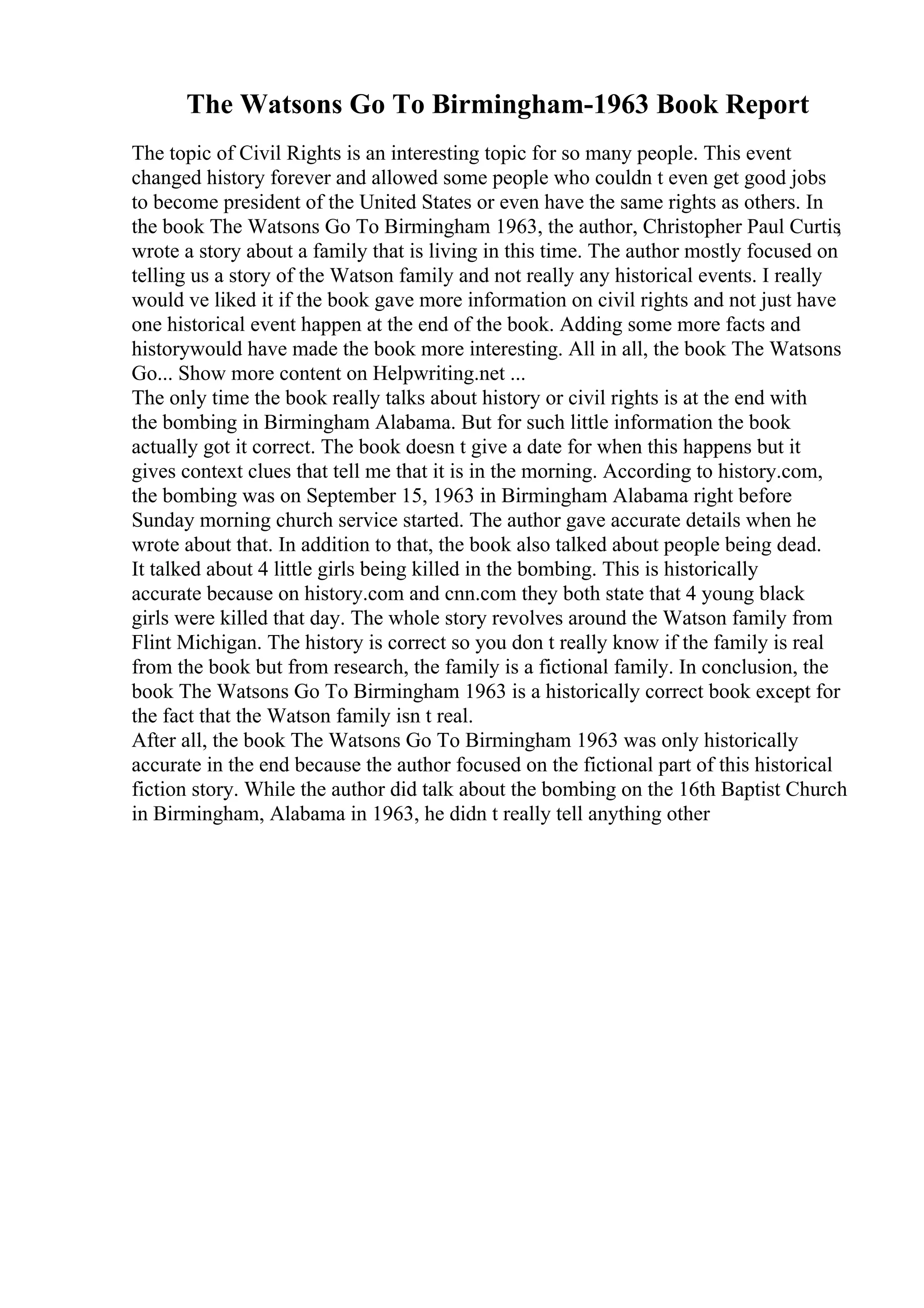 The Watsons Go To Birmingham-1963 Book Report
The topic of Civil Rights is an interesting topic for so many people. This event
changed history forever and allowed some people who couldn t even get good jobs
to become president of the United States or even have the same rights as others. In
the book The Watsons Go To Birmingham 1963, the author, Christopher Paul Curtis
,
wrote a story about a family that is living in this time. The author mostly focused on
telling us a story of the Watson family and not really any historical events. I really
would ve liked it if the book gave more information on civil rights and not just have
one historical event happen at the end of the book. Adding some more facts and
historywould have made the book more interesting. All in all, the book The Watsons
Go... Show more content on Helpwriting.net ...
The only time the book really talks about history or civil rights is at the end with
the bombing in Birmingham Alabama. But for such little information the book
actually got it correct. The book doesn t give a date for when this happens but it
gives context clues that tell me that it is in the morning. According to history.com,
the bombing was on September 15, 1963 in Birmingham Alabama right before
Sunday morning church service started. The author gave accurate details when he
wrote about that. In addition to that, the book also talked about people being dead.
It talked about 4 little girls being killed in the bombing. This is historically
accurate because on history.com and cnn.com they both state that 4 young black
girls were killed that day. The whole story revolves around the Watson family from
Flint Michigan. The history is correct so you don t really know if the family is real
from the book but from research, the family is a fictional family. In conclusion, the
book The Watsons Go To Birmingham 1963 is a historically correct book except for
the fact that the Watson family isn t real.
After all, the book The Watsons Go To Birmingham 1963 was only historically
accurate in the end because the author focused on the fictional part of this historical
fiction story. While the author did talk about the bombing on the 16th Baptist Church
in Birmingham, Alabama in 1963, he didn t really tell anything other
 