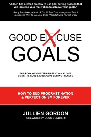 "Jullien has created an easy to use goal setting process that
    will increase your motivation to achieve your goals."

   - Doug Sundheim, Author of The 25 Best Time Management Tools &
     Techniques: How To Get More Done Without Driving Yourself Crazy




GOOD E                                        CUSE

 GOALS
         THIS BOOK WAS WRITTEN IN LESS THAN 30 DAYS
        USING THE GOOD EXCUSE GOAL SETTING PROCESS




        HOW TO END PROCRASTINATION
         & PERFECTIONISM FOREVER



             JULLIEN GORDON
              FOREWORD BY DOUG SUNDHEIM
 