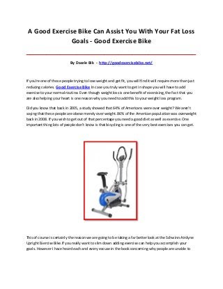 A Good Exercise Bike Can Assist You With Your Fat Loss
Goals - Good Exercise Bike
_____________________________________________________________________________________
By Dazzle Bik - http://goodexercisebike.net/
If you're one of those people trying to lose weight and get fit, you will find it will require more than just
reducing calories. Good Exercise Bike In case you truly want to get in shape you will have to add
exercise to your normal routine. Even though weight loss is one benefit of exercising, the fact that you
are also helping your heart is one reason why you need to add this to your weight loss program.
Did you know that back in 2005, a study showed that 64% of Americans were over weight? We aren't
saying that these people are obese merely over weight. 86% of the American population was overweight
back in 2008. If you wish to get out of that percentage you need a good diet as well as exercise. One
important thing lots of people don't know is that bicycling is one of the very best exercises you can get.
This of course is certainly the reason we are going to be taking a far better look at the Schwinn Airdyne
Upright Exercise Bike.If you really want to slim down adding exercise can help you accomplish your
goals. However I have heard each and every excuse in the book concerning why people are unable to
 