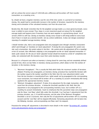 will not achieve the correct value of 1200 EUR and a difference will be written-off from transfer
transactions as a rounding error.
So, should we have a negative inventory case for one of the time-points in a period of an inventory
closing, this would lead to considerable increase in the number of iterations required for the inventory
closing and to deviation of the calculated inventory cost from the actual cost.
Besides that, We should remember that for the weighted average model, as a most general principle, every
issue is settled to every receipt. Thus, loops in a cost movement graph are natural for the weighted
average model and happens even if inventory have not went negative in a period being closed. As of
version 2009 it is still true. During an inventory closing every receipt is still being settled to every issue.
Even if now it is made via a dummy transfer, not via a direct settlement, it does not change economical
meaning of a weighed average inventory closing.
I should mention also, that a cost propagation does not propagate costs through inventory transactions
which went through an ‘inventory on-hand adjustment’. If during the cost propagation the system runs
into such a transaction, the system adjust it, but then – the system write the adjustment off to a rounding
errors GL account, thus effectively stopping a cost propagation via the on-hand-adjusted transaction. It
looks quite natural, for the any on-hand-adjusted receipt should be treated as a kind of completely new
entity, not connected with the inventory issue from some inventory transfer.
Because it is a frequent case when an inventory is being closed for some long and not completely defined
period of time, there are two fields in inventory closing parameters, which allows to limit the number of
iterations in the inventory closing:
1. “Maximum throughputs”. This is exactly the field which holds the maximum number of iterations
allowed. If during cost propagation, an inventory closing procedure has reached the iteration with
the number equal to the number specified in this field, then the next adjustment (which came
from the last iteration in inventCostListTrans table) would not be propagated to the corresponding
issue transaction, but instead will be written-off to a rounding GL account immediately after being
applied to the appropriate inventory receipt.
2. “Minimum throughput adjustment”. If value of an adjustment for the single transaction, which
came from the previous iteration, is below the threshold specified in this field, then this
adjustment is not propagated to the corresponding inventory issue, but is written-off to a
rounding GL account immediately. I want to emphasize that this parameter stops cost propagation
only for those ‘cost flows’ which falls under this threshold. E.g. if we have 3 adjustments from the
previous iteration, say, 2,10 and 80 eurocents, and the value of the Minimum throughput
threshold is set to 5 eurocents, then only the first of adjustments will be written-off to a rounding
account (and the ‘cost flow’ will be stopped effectively). Remaining adjustments will be taken into
the following iteration, and corresponding cost flows won’t be stopped.
Procedure for writing-off adjustments is described in more details in the section “On writing-off rounding
errors and adjustments during cost propagation“.
 