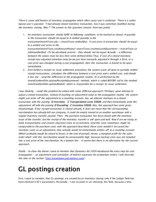 There is some odd feature of inventory propagation which often cause user’s confusion. There is a rather
typical user’s question: “I had already closed inventory transaction, but it was somehow modified during
the inventory closing. Why ?” The answer to this question consists from two points:
1. An inventory transaction should fulfill to following conditions to be marked as closed: A quantity
in the transaction should be equal to A settled quantity in the
transaction(inventTrans.qty==inventTrans.settledQty); A cost price in transaction should be equal
to a settled cost price in the
transaction(inventTrans.costAmountPosted+inventTrans.costAmountAdjustment==inventTrans.co
stAmountSettled) (To be absolutely precise – they should not be equal. Actually – a difference
between the values must be less then some defined delta).Thus, if cost of a closed inventory
receipt was adjusted somehow (may be we just have manually adjusted it through a form, or a
cost price was changed during a cost propagation), then this transaction is bound to be open
immediately.
2. Even before a receipt-to-issue settlement procedure, the system scans all open or partially settled
receipt transactions, calculates the difference between a cost price and a settled cost, and should
it has one – send the difference to the propagation routine. (It is performed by the
inventCostItemDim.updateReceiptAdjustment() method, which is called BEFORE call to the method
inventCostItemDim.updateModel() which is responsible for a receipt-to-issue settlement.
I was thinking – could this problem be solved with some different approach ? Perhaps, upon attempt to
adjust a closed transaction, instead of pushing an adjustment value to the propagation routine, the system
might just write-off the adjustment to a rounding account. Say, we allocate markups to a closed
transaction with the posting D Inventory C Transportation costs 50EUR, and then immediately write this
adjustment off with the posting D Rounding C inventory 50EUR. Alas, this approach has some gross
disadvantage: If our receipt transaction is closed already, it does not mean that the corresponding
merchandize has already left our company. It could be simply moved to an another warehouse with a
regular inventory transfer journal. Then, the purchase transaction has been closed with the inventory
issue of the transfer, but the receipt of the inventory transfer is still open and well. Now if are we trying to
book transportation and custom clearance costs to an inventory (and this costs sometimes might be
comparable to the purchase cost), with the approach described, these costs wouldn’t be saved into
inventory costs as an adjustment, they actually would be immediately written-off to a rounding account.
(Which probably would be closed to losses in the end of period). Hence, a marginal profit for the sales
order which sells this merchandize would be unreasonable high, because markup costs was not included
into a cost price of the merchandize. As a bottom line – it seems that there is no alternative for the current
approach.
Finally – to close the theme I want to mention that Dynamics AX 2009 introduced the extra step for cost
propagation – an adjustment and calculation of indirect expenses for production orders. I will describe
this later in the section “Cost breakdown and indirect costs“.
GL postings creation
First, I want to mention, that GL postings are created by an inventory closing only if the Ledger field has
been checked in IC’s parameters. Personally – I see no point in un-checking this field, because a time
 