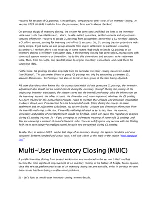required for creation of GL postings is insignificant, comparing to other steps of an inventory closing. In
version 2009 this field is hidden from the parameters form and is always checked.
On previous stages of inventory closing, the system has generated and filled the lines of the inventory
settlement table (inventSettlement), which, besides settled quantities, settled amounts and adjustments,
contains information required to create GL postings from adjustments performed: a GL inventory account,
a GL offset account, posting for inventory and offset GL accounts. So, GL posting creation procedure looks
pretty simple. It just sums-up and group amounts from invent settlement by particular accounting
parameters. Therefore, there is no necessity in some routine that would reconcile GL postings of an
inventory closing to inventory transaction data. If the inventory closing has generated GL transactions with
some odd account numbers or dimensions, try to find this dimensions and accounts in the settlement
table. Then, from this table, one can drill-down to original inventory transactions and check them for
suspicious data.
Furthermore, GL postings creation depends from the particular inventory closing parameter, called
“Specification”. This parameter allows to group GL postings not only by accounting parameters (GL
accounts,Dimensions, GL Postings), but also on itemId or item group of the item being adjusted.
NB: How does the system knows that for transactions which did not generates GL postings, the inventory
adjustment also should not be posted into GL during the inventory closing? During the posting of the
originating inventory transaction, the system stores into the inventTransPosting table the information on
the inventory account, the offset account, the dimension and, more important, whatever the GL posting
has been created for this transaction(isPosted). I want to mention that account and dimension information
is always stored, even if transaction has not been posted to GL. Then, during the receipt-to-issue
settlement and the adjustment calculation, еру system fetches account and dimension information from
the inventTransPosting table, but, If inventTransPosting.isPosted is set to No, then the accounts,
dimension and posting of inventSettlement would not be filled, which will cause this record to be skipped
during GL posting creation. So – If you are trying to understand meaning of some odd GL postings and
You are analyzing a content of inventSettlement table, You can safely ignore any records with the Posting
field set to zero (LedgerPostingType:None) because they are ignored during GL posting.
Besides that, in version 2009, on the last stage of an inventory closing, the system calculates and post
variations between standard and actual costs. I will look closer at this topic in the section “New standard
cost“
Multi-User Inventory Closing (MUIC)
A parallel inventory closing from several workstation was introduced in the version 3.0sp2 and has
become the most significant improvement of an inventory costing in the history of Axapta. To my opinion,
since this release, performance issues of an inventory closing became solvable, whilst in previous versions
these issues had been being a real terminal problems…
So – Let’s look at a multi-user inventory closing in more details.
 