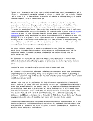 Client (I mean – Dynamics AX reach client process), which originally have started inventory closing, will be
referred as a “master client”. Every other client will be referred as a “helper client”. Just to remind – Helper
client is started by click to the Calculation->Calculation Help menu in he inventory closing form, whilethe
unfinished inventory closing is selected in the grid.
When the inventory closing procedure is started on the master client, it writes the user-specified
parameters into the Inventory Closing table (inventClosing) to allow them to be fetched from helper
clients. Then, master client writes the list of inventory items, which have open transactions, into
Calculation List table (inventCostList). Then, master client, as well as helper clients, begin to perform the
receipt-to-issue settlement procedure for items from this table (the routine described in Receipt-to-issue
settlement section). This stage considered to be zero iteration. As I’ve already mentioned in Cost
propagation section, during a settlement process, the system creates records in InventCostListTrans table,
which will be used as an input data to cost propagation iterations. It is worth to mention that if some
inventory item has been referenced from inventCostListTrans table, reference to the same inventory item
is inserted into the inventCostList table. This is necessary for a coordination of work between multiple
inventory closing clients during a cost propagation process.
The similar algorithm is also used on every cost propagation iteration. Every client runs through
inventCostList records and for every inventory item referenced, it performs an iteration of the cost
propagation, fetching adjustment data, which has came from the previous iteration, from the
inventCostListTrans table.
The elementary unit of work for both settlement and cost propagation steps is an inventory item.
Settlements creation/iteration of cost propagation for an inventory item is always performed from one
client.
Posting of IC results to General Ledger is performed from the master client only.
If Calculation->Pause Calculation menu item is clicked during an inventory closing, then the system will
suspend the procedure. The inventory closing session may be resumed little bit later on, by clicking to
Calculation->Calculation Help. In this case, the first client which has joined the suspended closing session
would became a master client.
If you are using more than 2-3 workstations in a MUIC, it is worth to check utilization of DB and AOS
server’s resources. You should check both CPU and disk metrics. (I won’t discuss all necessary metrics in
details here). If one of the metrics has achieved some 60-70% of reasonable maximum, one should stop
adding new MUIC clients. Also, to my experience, it is a quite normal practice to start 2-3 MUIC clients
form the same workstation, because most of the time they do not utilize local resources, but are waiting
for a response from AOS or DB servers. It is worth to mention, that a settlement stage usually are
bottlenecked by DB Server performance, not by the number of MUIC clients. Hence – Before start of a cost
propagation stage, it is not worth to add too many clients to the inventory closing session.
Although MUIC designers intended inventCostList and inventCostListTrans tables to be used only as some
internal mechanism for communication between MUIC clients, as a bonus side-effect, thess tables are a
perfect tool for an IC monitoring and tracing. But before we proceed to some ideas on IC monitoring, let’s
discuss in details the structure of these tables:
 