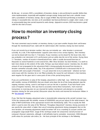 By the way – In version 2009, a cancellation of inventory closing is also performed in parallel. Before that,
some implementation (especially with weighted average costing being used) had a non-solvable issues
with a cancellation of inventory closing. Due to usage of MUIC they had been performing an inventory
closing in reasonable time, but since an IC cancellation had been performed in a single-client mode, it led
to unreasonably long time period required to undo closing. Upgrade to version 2009 may become a good
relief for this kind of issues.
How to monitor an inventory closing
process ?
The most convenient way to monitor an inventory closing is just open another Axapta client and browse
through the inventCostListTrans table with thr table browser after inventory closing has been started.
If you sort records by an iteration number, then you can instantly see – what iteration is processed
currently. As a rule, if the implementation supports some more or less serious logistics, then inventory
can not be closed with less than 5-7 iterations. If your inventory can be closed for the lesser time, then
you probably is not interested in IC’s performance and can safely skip the rest of the section. During these
5-7 iterations, number of records in InventCostListTrans table is usually decreased from tens of
thousands to several hundreds or even several tens. After these iterations has been finished, it is worth to
look more closely on the content of this table. Perhaps-you have noticed several inventory lots, for which
amount of cost propagated (in the adjustment field) is being gradually decreased from iteration to
iteration somewhat unusually slowly. Say, If the adjustment is 600EUR and it is decreased only for 10
eurocents with every couple of iterations – it is just about time to try to understand – whatever we have
some issues with this inventory lot or not ?Most probably, the reason for such behavior is that inventory
went negative for the given item in some point of time of the period being closed.
If you are a perfectionist or value of this hanging adjustment is rather high (say – 6000 for the company
with monthly revenue of 6000000), then one should write down the ids of lots being adjusted, stop the
ongoing inventory closing, cancel it and begin to sort out the lots in question. If you have found some
cases of negative inventory, then you have to accurately reverse these transactions, mark reversed
transactions to reversing ones (or use returned lot number mechanism) and attempt to run another
inventory closing for the same period. (Discussion about the marks and returned lot mechanism follows in
the “On reversals” section).
If you find that the hanging adjustment value is inconsiderable comparing to the period’s turnover (say –
50 for the company with the monthly revenue of 50000000), you can just adjust (in the table browser) the
value of MinTransferValue of the appropriate record in the InventClosing table. This is exactly the field
which is used to store the value of the “Minimum Throughput Adjustment” inventory closing parameter. If
you specify the value which is higher then any of remaining adjustments being propagated, then on the
next iteration, all remaining adjustments would be written-off to to a rounding GL account and the cost
propagation stage would finish. Usage of this technique would not compromise overall precision of
company’s financial statements, although it will definitely lead to somewhat inconsistent COGS/Marginal
profit values for particular sale orders. So – the basic principle of this technique is the following:
 