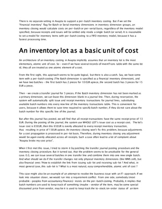 There is no separate setting in Axapta to support a per-batch inventory costing. But if we set the
“Financial inventory” flag for Batch or Serial inventory dimensions in inventory dimension groups, an
inventory closing would calculate costs on per-batch or per-serial basis, regardless of the inventory model
specified, because receipts and issues will be settled only inside a single batch (or serial). It is reasonable
to set a model for inventory items with per-batch costing to a FIFO inventory model, because it has a
fastest processing time.
An inventory lot as a basic unit of cost
An architecture of an inventory costing in Axapta implicitly assumes that an inventory lot is the most
elementary, atomic unit of cost. So – even if we have several records of inventTrans table with the same lot
id, they all are treated as one atomic element of a cost.
From the first sight, this approach seems to be quite logical, but there is also a catch. Say, we have some
item with a per-batch costing (The Batch dimension is specified as a financial inventory dimension), and
we have two batches – the first batch has 2 pieces for 10 EUR apiece, the second batch has 3 pieces for 15
EUR a piece.
Then – we create a transfer journal for 5 pieces. If the Batch inventory dimension has not been marked as
a primary dimension, we can leave this dimension blank in a journal line. Then, during reservation, the
system will automatically split issue and receipt inventory transactions for journal lines, substituting
available batch numbers into every new line of the inventory transactions table. This is convenient for
users, because it allows them to save time required to specify batch number, if they do not care about the
batch number for this specific line of the journal.
But after this journal has posted, we will find that all receipt transactions have the same receipt price of 13
EUR. During the posting of the journal, the system use WHOLE LOT’s issue cost as a receipt cost. The lot’s
issue cost is 65EUR, then this 65EUR is evenly allocated to every receipt inventory transaction,
thus resulting in price of 13EUR apiece. An inventory closing won’t fix this problem, because adjustments
for a cost propagation is processed in per-lot basis. Therefore, during inventory closing any adjustment
would be again evenly allocated across all receipts. Such a case often lead to a lot of complaint about
“Axapta broke my cost price”.
When I first met this issue, I tried to storm it by patching the transfer journal posting procedure and the
inventory closing procedure. But it turned out, that the problem seems to be unsolvable for the general
case. E.G. we can issue several batches in one transfer line and combine them into one new single batch.
And what should we do if the transfer changes not only physical inventory dimensions (like WMS cell), but
also financial ones ?How to establish the link from issuing sub-lot and receiving sub-lot ? And what, in
most general case, this sub-lot is ? What is a most natural, easy comprehendible, atomic unit of cost ?
This case might also be an example of an attempt to resolve the business issue with an IT-approach. If we
look into situation closer, we would run into a requirement conflict: From one side, somebody (most
probable – peoples from accountancy/finances) insists on the per-batch costing. Probably, it implies that
batch numbers are used to keep track of something (maybe – vendor of the item, may be some special
discounted price from vendor, may be it is used to keep track the to-stock/on-order status of an item
 