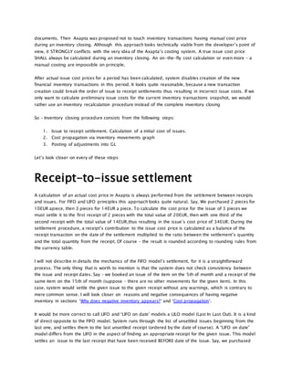 documents. Then Axapta was proposed not to touch inventory transactions having manual cost price
during an inventory closing. Although this approach looks technically viable from the developer’s point of
view, it STRONGLY conflicts with the very idea of the Axapta’s costing system. A true issue cost price
SHALL always be calculated during an inventory closing. An on-the-fly cost calculation or even more – a
manual costing are impossible on principle.
After actual issue cost prices for a period has been calculated, system disables creation of the new
financial inventory transactions in this period. It looks quite reasonable, because a new transaction
creation could break the order of issue to receipt settlements thus resulting in incorrect issue costs. If we
only want to calculate preliminary issue costs for the current inventory transactions snapshot, we would
rather use an inventory recalculation procedure instead of the complete inventory closing
So – Inventory closing procedure consists from the following steps:
1. Issue to receipt settlement. Calculation of a initial cost of issues.
2. Cost propagation via inventory movements graph
3. Posting of adjustments into GL
Let’s look closer on every of these steps:
Receipt-to-issue settlement
A calculation of an actual cost price in Axapta is always performed from the settlement between receipts
and issues. For FIFO and LIFO principles this approach looks quite natural. Say, We purchased 2 pieces for
10EUR apiece, then 3 pieces for 14EUR a piece. To calculate the cost price for the issue of 3 pieces we
must settle it to the first receipt of 2 pieces with the total value of 20EUR, then with one third of the
second receipt with the total value of 14EUR,thus resulting in the issue’s cost price of 34EUR. During the
settlement procedure, a receipt’s contribution to the issue cost price is calculated as a balance of the
receipt transaction on the date of the settlement multiplied to the ratio between the settlement’s quantity
and the total quantity from the receipt. Of course – the result is rounded according to rounding rules from
the currency table.
I will not describe in details the mechanics of the FIFO model’s settlement, for it is a straightforward
process. The only thing that is worth to mention is that the system does not check consistency between
the issue and receipt dates. Say – we booked an issue of the item on the 5th of month and a receipt of the
same item on the 15th of month (suppose – there are no other movements for the given item). In this
case, system would settle the given issue to the given receipt without any warnings, which is contrary to
mere common sense. I will look closer on reasons and negative consequences of having negative
inventory in sections ‘Why does negative inventory appears?‘ and ‘Cost propagation‘.
It would be more correct to call LIFO and ‘LIFO on date’ models a LILO model (Last In Last Out). It is a kind
of direct opposite to the FIFO model. System runs through the list of unsettled issues beginning from the
last one, and settles them to the last unsettled receipt (ordered by the date of course). A “LIFO on date”
model differs from the LIFO in the aspect of finding an appropriate receipt for the given issue. This model
settles an issue to the last receipt that have been received BEFORE date of the issue. Say, we purchased
 