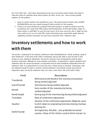 etc). From other side – some other departments do not care at all about a batch number and trying to
make the system to substitute these batch numbers for them. In this case – there are two possible
solutions for the problem:
1. Insist on a batch number to be specified by a user. The project sponsor should make a SEVERE
EXPLANATION to end users about meaning of batch numbers for the company.
2. If there is no some implied info associated with batch numbers, It might be useful to push the
accountancy into usage of the FIFO costing and discontinuation of the batch number usage. If a
batch number is used ONLY to track the exact source of an issue cost price, then it might be much
more useful to just run an IC with FIFO model and develop some report which would show the
originating purchase transaction for every issue transaction from settlement data.
Inventory settlements and how to work
with them
This section is dedicated to the inventory settlements table (inventSettlement). Strictly speaking, usage of
word “Settlement” in the name of this table is misleading, because this table is used not only to store
receipt-to-issue settlement information, but also for keeping a track of adjustment made for given
inventory transaction. Although for issue inventory transactions, an adjustment is always calculated from
settlement data, for receipt transactions an adjustment may be made completely independent from the
settlement. Also, if an adjustment of an issue cost price is made during an inventory recalculation, then
the settlement would be made ‘in memory’ and the settlement record would actually keep only the
adjustment value, but not the settlement data. Let’s have a more closer look at the table’s fields:
Field Description
TransRecId
Reference to the RecId of the inventory transaction
being settled/adjusted
InventTransId Inventory lot being settled/adjusted
ItemId
Item number of the inventory lot being
settled/adjusted
ItemGroupId Item group of the inventory log being settled/adjusted
TransDate Date of settlement/adjustment
Voucher
Voucher of the settlement/adjustment. Might be used
to drill-down to originating inventory closing/markup
posting/etc
SettleTransId
Surrogate key. Actually – just gradually increased
counter. Value of this field is used to fetch receipt-to-
 