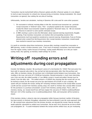 Transactions may be marked both before a financial update and after a financial update. It is not allowed
to mark an open transaction to a closed one, because during an inventory closing/recalculation this closed
transactions are ignored, thus voiding the very idea of marking.
Unfortunately, besides cost calculation, marking in Dynamics AX is also used for some other purposes:
1. On reservation in ordered, marking allows to link this reserved issue transaction toa particular
receipt transaction in “Ordered” status. Then – on physical update to this receipt transaction,
exactly this linked issue transaction would be updated to “Reserved” status. So – We can associate
our “Reserve in ordered” to some specific estimated receipt.
2. In MRP, marking is used to store the information about covered/covering requirements. Roughly
speaking, if two inventory transactions are marked, then corresponding records in Net
Requirements (reqTrans) would be considered as covered/covering. Respectively, if we are firming
planned order created from Net Requirement, then receipt inventory transactions created would
have marked to covered issue inventory transactions.
It is worth to remember about these mechanisms, because often markings created from reservation or
MRP planning, results in broken inventory costs. If too much of inventory transactions have been omitted
from the regular costing routine because of markings, costing would effectively run in the per-batch
costing mode, thus ignoring an inventory model settings for an item.
Writing off rounding errors and
adjustments during cost propagation
Consider the following situation: We purchased 3 pieces of a merchandize for 10EUR. Then every piece has
been sold (in separate sales orders). Say, we had not had any operations other than the purchase and
sales. After an inventory closing, the purchase cost is distributed evenly between issue transactions, thus
resulting in the issue cost price of 3.33EUR per transaction. Receipt transaction is much more interesting
case. From one side, the settled quantity is 3 pcs (Whole receipt is issued and settled; Receipt must be
closed). From the other side – The settled amount is 9.99EUR, thus meaning that the receipt still can not
be marked as closed, for the receipt cost price has open balance of 0.01EUR. In such a situation, the
system will just revaluate the receipt, writing-off remaining monetary balance to the receipt offset account
a profit and loss account from inventory posting setup. (It is worth to mention that a receipt offset account
for the purchases is a purchase consumption account from inventory posting setup). That is, after an
inventory closing, our receipt inventTrans will have original the cost price of 10EUR in costAmountPosted
field and -0.01 of the rounding error in costAmountAdjustment field, and transaction will be marked as
closed.
If the inventory closing is about to stop cost propagation (either because maximum number of iterations
has been exceed, or minimum throughput adjustment has been achieved) it uses the same approach. Kind
of – We received some adjustment from the previous iteration, we adjusted the receipt. Now we normally
would apply this adjustment to settled issue transactions. But we won’t do it, because we are due to finish
cost propagation. So – To avoid misbalance between the receipt and the settled issue, we just revaluating
 