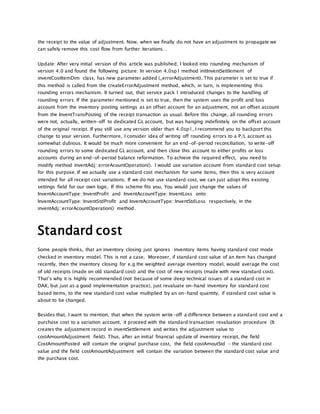 the receipt to the value of adjustment. Now, when we finally do not have an adjustment to propagate we
can safely remove this cost flow from further iterations…
Update: After very initial version of this article was published, I looked into rounding mechanism of
version 4.0 and found the following picture: In version 4.0sp1 method initInventSettlement of
inventCostItemDim class, has new parameter added (_errorAdjustment). This parameter is set to true if
this method is called from the createErrorAdjustment method, which, in turn, is implementing this
rounding errors mechanism. It turned out, that service pack 1 introduced changes to the handling of
rounding errors: If the parameter mentioned is set to true, then the system uses the profit and loss
account from the inventory posting settings as an offset account for an adjustment, not an offset account
from the InventTransPosting of the receipt transaction as usual. Before this change, all rounding errors
were not, actually, written-off to dedicated GL account, but was hanging indefinitely on the offset account
of the original receipt. If you still use any version older than 4.0sp1, I recommend you to backport this
change to your version. Furthermore, I consider idea of writing off rounding errors to a P/L account as
somewhat dubious. It would be much more convenient for an end-of-period reconciliation, to write-off
rounding errors to some dedicated GL account, and then close this account to either profits or loss
accounts during an end-of-period balance reformation. To achieve the required effect, you need to
modify method inventAdj::errorAcountOperation(). I would use variation account from standard cost setup
for this purpose. If we actually use a standard cost mechanism for some items, then this is very account
intended for all receipt cost variations; If we do not use standard cost, we can just adopt this existing
settings field for our own logic. If this scheme fits you, You would just change the values of
InventAccountType::InventProfit and InventAccountType::InventLoss onto
InventAccountType::InventStdProfit and InventAccountType::InventStdLoss respectively, in the
inventAdj::errorAcountOperation() method.
Standard cost
Some people thinks, that an inventory closing just ignores inventory items having standard cost mode
checked in inventory model. This is not a case. Moreover, if standard cost value of an item has changed
recently, then the inventory closing for e.g the weighted average inventory model, would average the cost
of old receipts (made on old standard cost) and the cost of new receipts (made with new standard cost).
That’s why it is highly recommended (not because of some deep technical issues of a standard cost in
DAX, but just as a good implementation practice), just revaluate on-hand inventory for standard cost
based items, to the new standard cost value multiplied by an on-hand quantity, if standard cost value is
about to be changed.
Besides that, I want to mention, that when the system write-off a difference between a standard cost and a
purchase cost to a variation account, it proceed with the standard transaction revaluation procedure (It
creates the adjustment record in inventSettlement and writies the adjustment value to
costAmountAdjustment field). Thus, after an initial financial update of inventory receipt, the field
CostAmountPosted will contain the original purchase cost, the field costAmoutStd – the standard cost
value and the field costAmountAdjustment will contain the variation between the standard cost value and
the purchase cost.
 