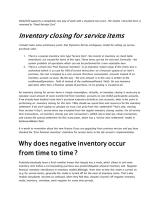 DAX2009 supports a completely new way of work with a standard cost price. The model, I describe here, is
renamed to “Fixed Receipt Cost”.
Inventory closing for service items
I should make some preliminary point, that Dynamics AX has ambiguous model for setting up service
purchase/sales:
1. There is a special inventory item type “Service Item”. No records in inventory on-hand table
(inventSum) are created for items of this type; These items can not be reserved; Generally – the
system prohibits all operations which can not be performed for a non-stockable item.
2. There is a check box “Post financial inventory” in an inventory model setup. If this check box is
unchecked (which is as case for 99% of service items),then on a financial update of an item’s
purchase, the cost is booked to a cost account (Purchase consumption account) instead of an
inventory account as usual. (By the way – the cost amount is in this case is written to the
costAmountOperations field of instead of the costAmountPosted field). On any inventory
operation other than a financial update of purchase, no GL posting is created at all.
An inventory closing for service items is simply meaningless. Actually, an inventory closing is necessary to
calculate exact amount of costs transferred from inventory accounts to cost (COGS particularly) accounts.
If we already have booked some item’s purchase expenses directly to cost accounts, what is the point in
performing an inventory closing for this item ? Why should we spend time and resources for the inventory
settlement if we aren’t going to calculate an issue cost price from this settlement? That’s why, starting
from version 4.0sp1, service items was excluded from the regular inventory closing routine. For all service
item transactions, an inventory closing just sets transaction’s settled qty to total qty, closes transaction,
and creates the special settlement for this transaction, which has a “service item settlement” model in
SettlementModel field.
It is worth to remember about this new feature if you are upgrading from previous version and you have
checked the “Post financial inventory” checkbox for service items in the old version’s implementation.
Why does negative inventory occur
from time to time ?
Probably everybody (even a fresh newbie) knows that Axapta has a mode, which allows to sell some
inventory item before a corresponding purchase was posted (Negative physical inventory and Negative
financial inventory checkboxes in inventory model).Although, from time to time this mode is turned on
(e.g. for service items), generally this mode is turned off for the most of inventory items. That’s why
newbie consultants become so confused, when they find that, despite a turned-off negative inventory
mode, inventory, somehow, went negative for some time periods.
 