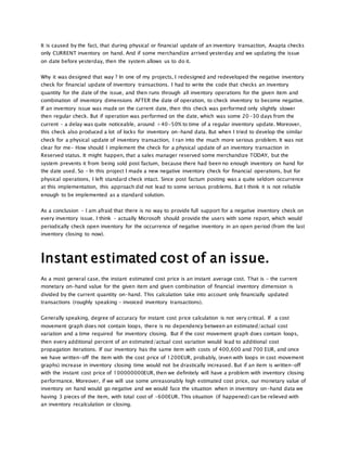 It is caused by the fact, that during physical or financial update of an inventory transaction, Axapta checks
only CURRENT inventory on hand. And if some merchandize arrived yesterday and we updating the issue
on date before yesterday, then the system allows us to do it.
Why it was designed that way ? In one of my projects, I redesigned and redeveloped the negative inventory
check for financial update of inventory transactions. I had to write the code that checks an inventory
quantity for the date of the issue, and then runs through all inventory operations for the given item and
combination of inventory dimensions AFTER the date of operation, to check inventory to become negative.
If an inventory issue was made on the current date, then this check was performed only slightly slower
then regular check. But if operation was performed on the date, which was some 20-30 days from the
current – a delay was quite noticeable, around +40-50% to time of a regular inventory update. Moreover,
this check also produced a lot of locks for inventory on-hand data. But when I tried to develop the similar
check for a physical update of inventory transaction, I ran into the much more serious problem. It was not
clear for me- How should I implement the check for a physical update of an inventory transaction in
Reserved status. It might happen, that a sales manager reserved some merchandize TODAY, but the
system prevents it from being sold post factum, because there had been no enough inventory on hand for
the date used. So – In this project I made a new negative inventory check for financial operations, but for
physical operations, I left standard check intact. Since post factum posting was a quite seldom occurrence
at this implementation, this approach did not lead to some serious problems. But I think it is not reliable
enough to be implemented as a standard solution.
As a conclusion – I am afraid that there is no way to provide full support for a negative inventory check on
every inventory issue. I think – actually Microsoft should provide the users with some report, which would
periodically check open inventory for the occurrence of negative inventory in an open period (from the last
inventory closing to now).
Instant estimated cost of an issue.
As a most general case, the instant estimated cost price is an instant average cost. That is – the current
monetary on-hand value for the given item and given combination of financial inventory dimension is
divided by the current quantity on-hand. This calculation take into account only financially updated
transactions (roughly speaking – invoiced inventory transactions).
Generally speaking, degree of accuracy for instant cost price calculation is not very critical. If a cost
movement graph does not contain loops, there is no dependency between an estimated/actual cost
variation and a time required for inventory closing. But if the cost movement graph does contain loops,
then every additional percent of an estimated/actual cost variation would lead to additional cost
propagation iterations. If our inventory has the same item with costs of 400,600 and 700 EUR, and once
we have written-off the item with the cost price of 1200EUR, probably, (even with loops in cost movement
graphs) increase in inventory closing time would not be drastically increased. But if an item is written-off
with the instant cost price of 100000000EUR, then we definitely will have a problem with inventory closing
performance. Moreover, if we will use some unreasonably high estimated cost price, our monetary value of
inventory on hand would go negative and we would face the situation when in inventory on-hand data we
having 3 pieces of the item, with total cost of -600EUR. This situation (if happened) can be relieved with
an inventory recalculation or closing.
 