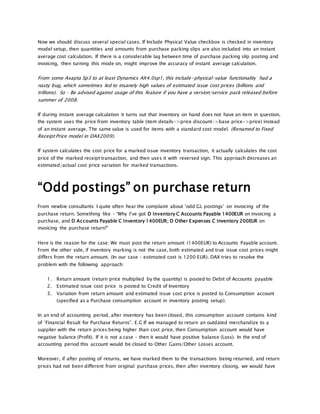 Now we should discuss several special cases. If Include Physical Value checkbox is checked in inventory
model setup, then quantities and amounts from purchase packing slips are also included into an instant
average cost calculation. If there is a considerable lag between time of purchase packing slip posting and
invoicing, then turning this mode on, might improve the accuracy of instant average calculation.
From some Axapta Sp3 to at least Dynamics AX4.0sp1, this include-physical-value functionality had a
nasty bug, which sometimes led to insanely high values of estimated issue cost prices (billions and
trillions). So – Be advised against usage of this feature if you have a version/service pack released before
summer of 2008.
If during instant average calculation it turns out that inventory on hand does not have an item in question,
the system uses the price from inventory table (item details->price discount->base price->price) instead
of an instant average. The same value is used for items with a standard cost model. (Renamed to Fixed
Receipt Price model in DAX2009).
If system calculates the cost price for a marked issue inventory transaction, it actually calculates the cost
price of the marked receipt transaction, and then uses it with reversed sign. This approach decreases an
estimated/actual cost price variation for marked transactions.
“Odd postings” on purchase return
From newbie consultants I quite often hear the complaint about ‘odd GL postings’ on invoicing of the
purchase return. Something like – “Why I’ve got D Inventory C Accounts Payable 1400EUR on invoicing a
purchase, and D Accounts Payable C Inventory 1400EUR; D Other Expenses C Inventory 200EUR on
invoicing the purchase return?”
Here is the reason for the case: We must post the return amount (1400EUR) to Accounts Payable account.
From the other side, if inventory marking is not the case, both estimated and true issue cost prices might
differs from the return amount. (In our case – estimated cost is 1200 EUR). DAX tries to resolve the
problem with the following approach:
1. Return amount (return price multiplied by the quantity) is posted to Debit of Accounts payable
2. Estimated issue cost price is posted to Credit of Inventory
3. Variation from return amount and estimated issue cost price is posted to Consumption account
(specified as a Purchase consumption account in inventory posting setup).
In an end of accounting period, after inventory has been closed, this consumption account contains kind
of ‘Financial Result for Purchase Returns”. E.G If we managed to return an outdated merchandize to a
supplier with the return prices being higher than cost price, then Consumption account would have
negative balance (Profit). If it is not a case – then it would have positive balance (Loss). In the end of
accounting period this account would be closed to Other Gains/Other Losses account.
Moreover, if after posting of returns, we have marked them to the transactions being returned, and return
prices had not been different from original purchase prices, then after inventory closing, we would have
 