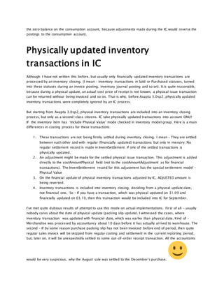the zero balance on the consumption account, because adjustments made during the IC would reverse the
postings to the consumption account.
Physically updated inventory
transactions in IC
Although I have not written this before, but usually only financially updated inventory transactions are
processed by an inventory closing. (I mean – inventory transactions in Sold or Purchased statuses, turned
into these statuses during an invoice posting, inventory journal posting and so on). It is quite reasonable,
because during a physical update, an actual cost price of receipt is not known, a physical issue transaction
can be returned without being invoiced and so on. That is why, before Axapta 3.0sp2, physically updated
inventory transactions were completely ignored by an IC process.
But starting from Axapta 3.0sp2, physical inventory transactions are included into an inventory closing
process, but only as a second-class citizens. IC take physically updated transactions into account ONLY
IF the inventory item has ‘Include Physical Value’ mode checked in inventory model group. Here is a main
differences in costing process for these transactions:
1. These transactions are not being firmly settled during inventory closing. I mean – They are settled
between each other and with regular (financially updated) transactions but only in memory. No
regular settlement record is made in InventSettlement if one of the settled transactions is
physically updated.
2. An adjustment might be made for the settled physical issue transaction. This adjustment is added
directly to the costAmountPhysical field (not to the costAmountAdjustment as for financial
transactions). The InventSettlement record for this adjustment has the special settlement model –
Physical Value
3. On the financial update of physical inventory transactions adjusted by IC, ADJUSTED amount is
being reversed.
4. Inventory transactions is included into inventory closing, deciding from a physical update date,
not financial one. So – If you have a transaction, which was physical updated on 31.09 and
financially updated on 03.10, then this transaction would be included into IC for September.
I’ve met quite dubious results of attempt to use this mode on actual implementations. First of all – usually
nobody cares about the date of physical update (packing slip update). I witnessed the cases, where
inventory transaction was updated with financial date, which was earlier than physical date. Kind of –
Merchandise was processed by accountancy about 10 days before it has actually arrived to warehouse. The
second – If by some reason purchase packing slip has not been invoiced before end of period, then quite
regular sales invoice will be skipped from regular costing and settlement in the current reporting period,
but, later on, it will be unexpectedly settled to some out-of-order receipt transaction. All the accountants
would be very suspicious, why the August sale was settled to the December’s purchase.
 