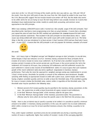 some item on the 1st, 5th and 31th days of the month and this item was sold on, say, 10th and 18th of
the month. From the strict LIFO point of view, the issue from the 18th should be settled to the issue from
the 31th. (Because LIFO suggest the last receipts bound to be written-off first). But the whole idea seems
to be a little weird, for we are trying to issue the item long before it was actually received. So it seems that
developers have implemented two similar models to satisfy both accounting and common sense
approaches to the LIFO principle.
When I was studiyng a DAX2009 source code, it turned out, that actually, usage of the LILO principle, I had
described earlier, had been a more programming error than an actual intention. It seems that a developer
just copied the piece of code from the FIFO method and substituted the reverse keyword for both issue
and receipt selection statements. That resulted in the LILO principle I’ve described above, that is – latest
issues was being settled with latest receipts, then earlier issues with earlier receipts and so on. The funny
thing is that this error was introduced in at least version 3.0sp2 (summer 2003) and was fixed only 4 years
later – in year 2007… It seems that the LIFO principle is not very popular for inventory valuation all around
the world.
Now – Let’s have a look at ‘Weighted average’ and ‘Weighted average on date’ principles. In any old time,
before Axapta 3.0sp2 was released, run of an inventory closing procedure for these principles led to
creation of an every-receipt-to-every-issue settlement. So, If we had a two unsettled receipts from the
previous period, 6 receipts on the current period and, say 40 issues in the current period, this led to the
settlement of 8 receipts to 40 issues, thus producing 320 settlements and 640 settlement records (For
each settlement is stored as two records of inventSettlement table). It is easy to guess that such explosive
growth of the invent settlement table also led to significant degradation in inventory closing’s
performance. That’s why the more lite approach to weighted average costing was implemented in version
3.0sp2. In that version, thresholds for quantity or amount of the settlement were introduced. Roughly
speaking, while finding an appropriate receipts to settle with a given issue, system begins with receipts
having a highest unsettled quantity and tries to settle at least the threshold value. If the unsettled quantity
for issue or receipt is below the threshold value, system settles it regardless of the threshold value. The
threshold value may be specified in the following ways:
1. Minimal percent of of receipt quantity may be specified in the inventory closing parameters. In this
case – the system tries to settle at least N percents of a given receipt in each settlement.
2. In the field “Minimum Average Settle” of the inventory table for the given item.
3. In the field “Minimum Average Settle” of the inventory parameters table. This parameters is
effective only for items which do not have the specific value in the field from the previous step.
Finally – there is also an indirect way to specify a quantity to be settled. It is possible to specify a minimum
amount to be settled in inventory closing parameters. In this case, the system tries to create settlements
which settle a receipt to an issue for at least specified monetary amount, thus limiting a quantity to be
settled.
Thus, under regular conditions (purchase prices do not considerable vary during a reporting period;
number of issues is significantly higher than number of receipts) results of this averaging algorithm
 