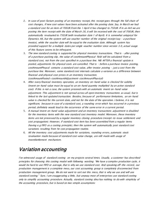 2. In case of post-factum posting of an inventory receipt, this receipt goes through the full chain of
cost changes, if new cost values have been activated after the posting date. Say, In March we had
a standard cost for an item of 70EUR.From the 1 April it has changed to 75EUR. If in an Aril we are
posting the item receipt with the date of March 26, it will be received with the cost of 70EUR, then
automatically revaluated to 75EUR (with revaluation date 1 of April). It is somewhat untypical for
Dynamics AX, but the system will use voucher number of the original receipt (say – a purchase
invoice), while the voucher date will be equal to the evaluation date. Although system has
provided support for a multiple dates per single voucher number since version 3.0, actual usage
of this feature seems to be infrequent.
3. The new standard costing is supported for physical inventory transactions. That is – after posting
of a purchase packing slip, the value of costAmountPhysical field will be calculated from a
standard cost, not from the cost specified in a purchase line. NB: AFTER a financial update is
posted, adjustments for physical costs are cancelled. That is – before a purchase invoice posting,
costAmountPhsycal contains a standard cost value, after invoice posting – just a cost from the
purchase line. Moreover, some standard cost internals calculate a variance as a difference between
financial and physical cost prices in an inventory transaction.
(costAmountPosted+costAmountAdjustment-costAmountPhysical)
4. After every financial inventory operation, an inventory on-hand value is checked for validity
(invent on-hand value must be equal to an on-hand quantity multiplied by an active standard
cost). If this is not a case, the system proceeds with an automatic invent on-hand value
adjustment. This adjustment is not spread across all open inventory transactions as usual, but is
linked to the last updated transaction. Besides, because of performance limitations, an on-hand
value is checked for the current date, and not for the date of the operation. I beleive, it is not
significant, because in case of a standard cost, a rounding error which has occurred in a previous
period, definitely would lead to the occurrence of the same error in a current period.
5. A manual invent on-hand value adjustment and an inventory transactions adjustment is disabled
for the inventory items with the new standard cost inventory model. Moreover, these inventory
items are not processed by a regular inventory closing procedure (receipt-to-issue settlement and
cost propagation). However, if standard cost item has been assembled from a regular items
(having e.g FIFO as a costing principle), then the system will automatically post standard cost
variations resulting from he cost propagation routine.
6. All the inventory cost adjustments made for variations, rounding errors, automatic stock
revaluation made because of standard cost value change, are still made with usage of
inventSettlement mechanism.
Variation accounting
I’ve witnessed usage of standard costing on my projects several times. Usually, a customer has described
principles for choosing this costing model with following wording: “We have a complex production cycle, it
would be hard to use FIFO or average, that is why we use standard cost. And speaking off-the-record, our
production management is a complete mess, our cost accounting group is completely disconnected from
production management group. We do not want to sort out this mess, that is why we use and will use
standard costing.” Sure, I am exaggerating a little, but anyway most of enterprises use standard costing
only to simplify accounting procedure. Actually, standard costing idea has nothing to do with simplicity of
the accounting procedure, but is based on two simple assumptions:
 