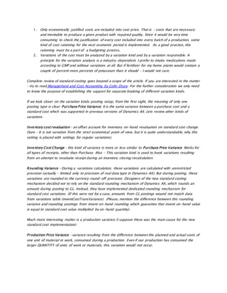 1. Only economically justified costs are included into cost price. That is – costs that are necessary
and inevitable to produce a given product with required quality. Since it would be very time
consuming to check the justification of every cost included into every batch of a production, some
kind of cost rationing for the next economic period is implemented. As a good practice, this
rationing must be a part of a budgeting process.
2. Variations of the cost must be analyzed by a variation kind and by a variation responsible. A
principle for the variation analysis is a industry-dependent. I prefer to intake medications made
according to GMP and without variations at all. But if fertilizer for my home plants would contain a
couple of percent more percents of potassium than it should – I would not care.
Complete review of standard costing goes beyond a scope of the article. If you are interested in the matter
– try to read Management and Cost Accounting by Colin Drury. For the further consideration we only need
to know the purpose of establishing the support for separate booking of different variation kinds.
If we look closer on the variation kinds posting setup, from the first sight, the meaning of only one
posting type is clear: Purchase Price Variance. It is the same variance between a purchase cost and a
standard cost which was supported in previous versions of Dynamics AX. Lets review other kinds of
variations:
Inventory cost revaluation – an offset account for inventory on-hand revaluation on standard cost change.
(Sure – It is not variation from the strict economical point of view, but it is quite understandable, why this
setting is placed with settings for regular variations).
Inventory Cost Change – this kind of variance is more or less similar to Purchase Price Variance. Works for
all types of receipts, other than Purchase. Also – This variation kind is used to book variations resulting
from an attempt to revaluate receipt during an inventory closing/recalculation.
Rounding Variance – During a variations calculation, these variations are calculated with unrestricted
precision (actually – limited only to precision of real data type in Dynamics AX). But during posting, these
variations are rounded to the currency round-off precision. Designers of the new standard costing
mechanism decided not to rely on the standard rounding mechanism of Dynamics AX, which rounds an
amount during posting to GL. Instead, they have implemented dedicated rounding mechanism for
standard cost variations. (If this were not be a case, amounts from GL postings wound not match data
from variations table (inventCostTransVariance). (Please, mention the difference between this rounding
variance and rounding postings from invent on-hand rounding which guarantee that invent on-hand value
is equal to standard cost value multiplied by on-hand quantity).
Much more interesting matter is a production variance (I suppose these was the main cause for the new
standard cost implementation):
Production Price Variance – variance resulting from the difference between the planned and actual costs of
one unit of material or work, consumed during a production. Even if our production has consumed the
larger QUANTITY of units of work or materials, this variation would not occur.
 