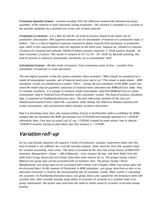 Production Quantity Variance – variation resulting from the difference between the planned and actual
quantities of the material or work consumed during production. This variance is calculated as a variance in
the quantity multiplied by a planned cost of one unit of work/material.
Production Lot Variance – it is a little bit odd for me kind of variance related to the batch size of
production consumption. DAX supports constant cost of consumption of material on a production route. (I
believe – This is a kind of logistical expenses required to deliver material from warehouse to production
spot, which in first approximation does not depends on the batch size). Suppose we planned to consume
20 pieces of a material and consume 30EUR of related constant expenses. (1.5EUR a piece). Actually, we
have consumed 22 pieces. This results in variance of 30* 22/20 – 30=3EUR. So, Basically speaking, this
kind of variance is related to consumption overheads, not to consumption itself.
Substitution Variance – All other kinds of variance. From economical point of view – variation from
substitution of materials or route operations.
The next logical question is how the system calculates these variations ? What should be considered as a
model of consumption quantity, unit of material/work price and so on ? The answer is quite simple – BOM
calculation results are considered as a model. That is – during the last calculation of the BOM, system has
saved the model data on quantities and prices of material/work consumed into BOMCalcTrans table. Thus,
to calculate variations, it is enough to compare model consumption data from BOMCalcTrans to actual
consumption data in ProdCalcTrans (Production order calculation results). The body of variance calculation
logic is contained in ProdStandardVariance class. The most interesting methods of the class are
findOrCreateVarianceTrans(), which fills a variations table, finding the difference between planned and
actual consumption, and calcVariance() which calculate variances themselves.
Now it is becoming more clear, why manual editing of price in ItemPriceSim table is prohibited for BOMs.
Imagine that we calculated the BOM, got planned cost of 950EUR and manually updated it to 1200EUR
afterwards. Now, if we have an actual cost of, say, 1100EUR, it would be quite unclear how to allocate -
100EUR of variance, basing on data which says that variance is +150EUR…
Variation roll-up
As I’ve said already, Dynamics AX supports 4 kinds of production variation. Experience shows that this
level of details is not sufficient for a real life variation analysis. Some mean for more fine-grained setup
for variation accounting must exists. This mean is provided by the new Cost Group feature of DAX2009
(Inventory Management->Setup-> Bill of Materials->Cost Groups). By now, only three fields from this
table (Cost Group, Name and Cost Group Type) have some interest for us. The groups having a Direct
Material cost group type can be associated with an inventory item. The groups having f Direct
Manufacturing cost group type can be associated with a Route Cost Category (Other cost group types will
be discussed later). At the moment of Production or BOM calculation, cost group data from an item or an
operation consumed is saved to the corresponding line of calculation results. When system is calculating
the variations (in ProdStandardVariance class), cost group data is also copied into the temporary table with
variation data. Since variation posting setup allows to associate GL accounts to a variation kind+cost
group combination, the system uses data from this table to define actual GL accounts to be used during
posting.
 