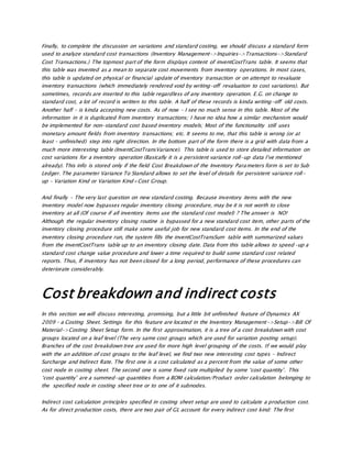 Finally, to complete the discussion on variations and standard costing, we should discuss a standard form
used to analyze standard cost transactions (Inventory Management->Inquiries->Transactions->Standard
Cost Transactions.) The topmost part of the form displays content of inventCostTrans table. It seems that
this table was invented as a mean to separate cost movements from inventory operations. In most cases,
this table is updated on physical or financial update of inventory transaction or on attempt to revaluate
inventory transactions (which immediately rendered void by writing-off revaluation to cost variations). But
sometimes, records are inserted to this table regardless of any inventory operation. E.G. on change to
standard cost, a lot of record is written to this table. A half of these records is kinda writing-off old costs.
Another half – is kinda accepting new costs. As of now – I see no much sense in this table. Most of the
information in it is duplicated from inventory transactions; I have no idea how a similar mechanism would
be implemented for non-standard cost based inventory models; Most of the functionality still uses
monetary amount fields from inventory transactions; etc. It seems to me, that this table is wrong (or at
least – unfinished) step into right direction. In the bottom part of the form there is a grid with data from a
much more interesting table (InventCostTransVariance). This table is used to store detailed information on
cost variations for a inventory operation (Basically it is a persistent variance roll-up data I’ve mentioned
already). This info is stored only if the field Cost Breakdown of the Inventory Parameters form is set to Sub
Ledger. The parameter Variance To Standard allows to set the level of details for persistent variance roll-
up – Variation Kind or Variation Kind+Cost Group.
And finally – The very last question on new standard costing. Because inventory items with the new
inventory model now bypasses regular inventory closing procedure, may be it is not worth to close
inventory at all (Of course if all inventory items use the standard cost model) ? The answer is NO!
Although the regular inventory closing routine is bypassed for a new standard cost item, other parts of the
inventory closing procedure still make some useful job for new standard cost items. In the end of the
inventory closing procedure run, the system fills the inventCostTransSum table with summarized values
from the inventCostTrans table up to an inventory closing date. Data from this table allows to speed-up a
standard cost change value procedure and lower a time required to build some standard cost related
reports. Thus, If inventory has not been closed for a long period, performance of these procedures can
deteriorate considerably.
Cost breakdown and indirect costs
In this section we will discuss interesting, promising, but a little bit unfinished feature of Dynamics AX
2009 – a Costing Sheet. Settings for this feature are located in the Inventory Management->Setup->Bill Of
Material->Costing Sheet Setup form. In the first approximation, it is a tree of a cost breakdown with cost
groups located on a leaf level (The very same cost groups which are used for variation posting setup).
Branches of the cost breakdown tree are used for more high level grouping of the costs. If we would play
with the an addition of cost groups to the leaf level, we find two new interesting cost types – Indirect
Surcharge and Indirect Rate. The first one is a cost calculated as a percent from the value of some other
cost node in costing sheet. The second one is some fixed rate multiplied by some ‘cost quantity’. This
‘cost quantity’ are a summed-up quantities from a BOM calculation/Product order calculation belonging to
the specified node in costing sheet tree or to one of it subnodes.
Indirect cost calculation principles specified in costing sheet setup are used to calculate a production cost.
As for direct production costs, there are two pair of GL account for every indirect cost kind: The first
 