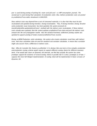 pair is used during posting of picking list, route card/job card – i.e. WIP consumption journals. The
second pair is used during final calculation of production order. Also, indirect production costs are posted
to prodIndirectTrans table, introduced in DAX2009.
Since indirect costs may depend from a cost of consumed materials, it is clear that they must be also
recalculated and updated during inventory closing/recalculation. Thus, If during inventory closing iteration
some production issue transactions has been updated, the system proceeds (in
inventCostItemDim.updateIndirectCosts() method) with the indirect costs recalculation. If these indirect
costs actually were updated, then the system updates prodIndirectTrans data and push the indirect costs
amount into the cost propagation routine. Also the standard inventory settlement posting routine was
updated to support posting of newly created prodIndirectTrans records.
During an BOM/Production order calculation, the system also creates calculation result lines with indirect
costs. And since calculation data are used for standard cost variation calculation, it means that a variation
might also occurre from a difference in indirect costs…
Now – Why do I consider this feature as unfinished. It is obvious that any more or less complex production
and production costing scheme would require to support different costing sheets for different inventory
items. If we would look closer on Dynamics AX internals, we find that actually the system has some
prototype support for existence of several costing sheets in parallel. But it is only a prototype as of now. I
suppose the more full-fledged implementation of costing sheet will be implemented in future versions of
Dynamics AX.
 