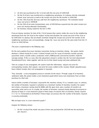  An item was purchased on the 1st of Jan with the cost price of 2000 EUR
 On the 5h of Jan it was transferred to a neighboring warehouse. It is obvious that the estimated
instant issue cost price as well as the receipt cost price for the transfer is 2000 EUR
 On the 10th of Jan the item was sold from the neighboring warehouse. The estimated instant
issue cost price is 2000EUR
 On the 20th of Jan some transportation costs of 400 EUR was acquired into the initial receipt cost
price (via markup allocation functionality).
 An inventory closing model for the item is FIFO
If we are closing inventory for date of the 31th of January then system settles the issue (to the neighboring
warehouse) from the 5th of Jan to the original receipt and calculates the actual cost price of the issue to
be 2400 EUR. It is obvious that we should somehow change the receipt cost price for the transfer to the
neighboring warehouse and, correspondingly, change the issue cost price for the sales order from the 10
of Jan, to 2400 EUR too.
This task is implemented in the following way:
On the every update of an issue inventory transaction during an inventory closing, the system checks
whatever a linked receipt for it exists ? (Linked receipts exist for issues of inventory transfer journals,
quarantine orders, transfer orders, production orders, BOM Journals and dummy transfers made for
average costing). If this is a case, then the adjustment amount is written into the “Lot level adjustments”
(InventCostListTrans) table, together with the lot id of the linked receipt and some additional info.
Then on a stage of cost propagation, the system reads this information, adjusts cost price for
corresponding receipts, then adjusts cost price for issues settled to this receipts. Should adjusted issues
have a linked receipts, then cost propagation is repeated.
Thus, basically – a cost propagation process is iterative be the nature. Through usage of an inventory
settlement table, the system builds a cost movement graph which traces cost movements from an initial
purchase to a final sale.
How to define a number of iterations required for the inventory closing ? It is a complex issue. In a theory,
the number of iterations required is calculated as a maximum number of inventory transfers for a given
item id plus a maximum nesting level for BOMs with the given item, plus a number of transfers via
quarantine order and so on. In a reality, the number of iterations required mostly depends on presence or
absence of loops in a cost movement graph. If these loops are absent, then an inventory closing requires
5-7-10-15-20 iterations to be finished. If these loops are present, then the number of iterations required
is scarcely predictable.
Why do loops occur in a cost movement graph ?
Imagine the following picture:
1. On the 1st day of the month one piece of item was purchased for 200 EUR into the warehouse
wh1 (Purch1)
 