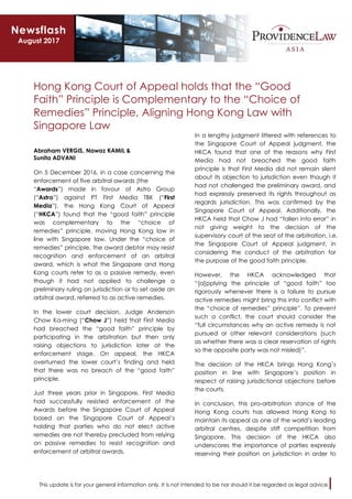 This update is for your general information only. It is not intended to be nor should it be regarded as legal advice.
Hong Kong Court of Appeal holds that the “Good
Faith” Principle is Complementary to the “Choice of
Remedies” Principle, Aligning Hong Kong Law with
Singapore Law
Abraham VERGIS, Nawaz KAMIL &
Sunita ADVANI
On 5 December 2016, in a case concerning the
enforcement of five arbitral awards (the
“Awards”) made in favour of Astro Group
(“Astro”) against PT First Media TBK (“First
Media”), the Hong Kong Court of Appeal
(“HKCA”) found that the “good faith” principle
was complementary to the “choice of
remedies” principle, moving Hong Kong law in
line with Singapore law. Under the “choice of
remedies” principle, the award debtor may resist
recognition and enforcement of an arbitral
award, which is what the Singapore and Hong
Kong courts refer to as a passive remedy, even
though it had not applied to challenge a
preliminary ruling on jurisdiction or to set aside an
arbitral award, referred to as active remedies.
In the lower court decision, Judge Anderson
Chow Ka-ming (“Chow J”) held that First Media
had breached the “good faith” principle by
participating in the arbitration but then only
raising objections to jurisdiction later at the
enforcement stage. On appeal, the HKCA
overturned the lower court’s finding and held
that there was no breach of the “good faith”
principle.
Just three years prior in Singapore, First Media
had successfully resisted enforcement of the
Awards before the Singapore Court of Appeal
based on the Singapore Court of Appeal’s
holding that parties who do not elect active
remedies are not thereby precluded from relying
on passive remedies to resist recognition and
enforcement of arbitral awards.
In a lengthy judgment littered with references to
the Singapore Court of Appeal judgment, the
HKCA found that one of the reasons why First
Media had not breached the good faith
principle is that First Media did not remain silent
about its objection to jurisdiction even though it
had not challenged the preliminary award, and
had expressly preserved its rights throughout as
regards jurisdiction. This was confirmed by the
Singapore Court of Appeal. Additionally, the
HKCA held that Chow J had “fallen into error” in
not giving weight to the decision of the
supervisory court of the seat of the arbitration, i.e.
the Singapore Court of Appeal judgment, in
considering the conduct of the arbitration for
the purpose of the good faith principle.
However, the HKCA acknowledged that
“[a]pplying the principle of “good faith” too
rigorously whenever there is a failure to pursue
active remedies might bring this into conflict with
the “choice of remedies” principle”. To prevent
such a conflict, the court should consider the
“full circumstances why an active remedy is not
pursued or other relevant considerations (such
as whether there was a clear reservation of rights
so the opposite party was not misled)”.
The decision of the HKCA brings Hong Kong’s
position in line with Singapore’s position in
respect of raising jurisdictional objections before
the courts.
In conclusion, this pro-arbitration stance of the
Hong Kong courts has allowed Hong Kong to
maintain its appeal as one of the world’s leading
arbitral centres, despite stiff competition from
Singapore. This decision of the HKCA also
underscores the importance of parties expressly
reserving their position on jurisdiction in order to
Newsflash
August 2017
 