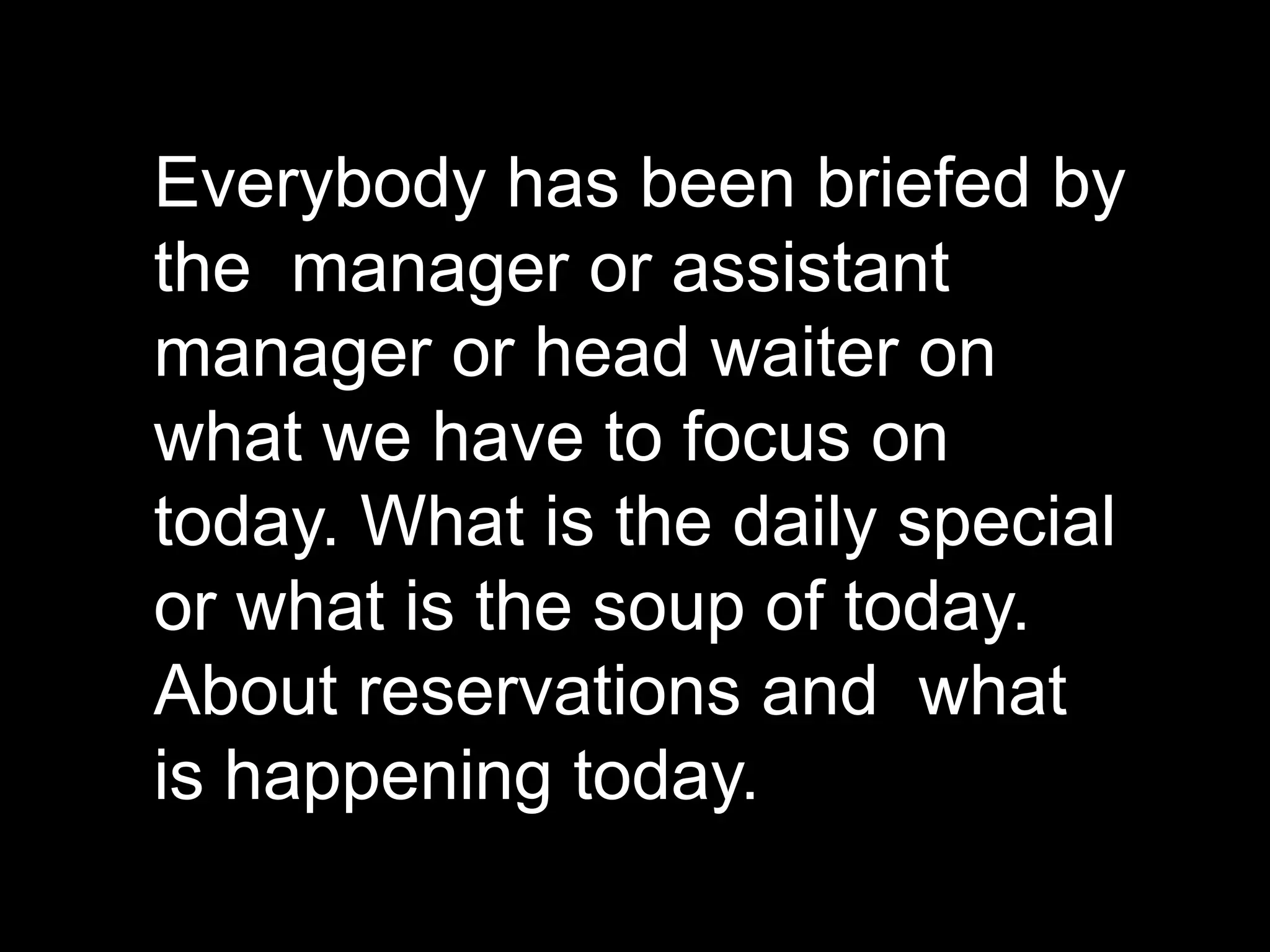 Everybody has been briefed by the  manager or assistant manager or head waiter on  what we have to focus on today. What is the daily special or what is the soup of today. About reservations and  what is happening today.