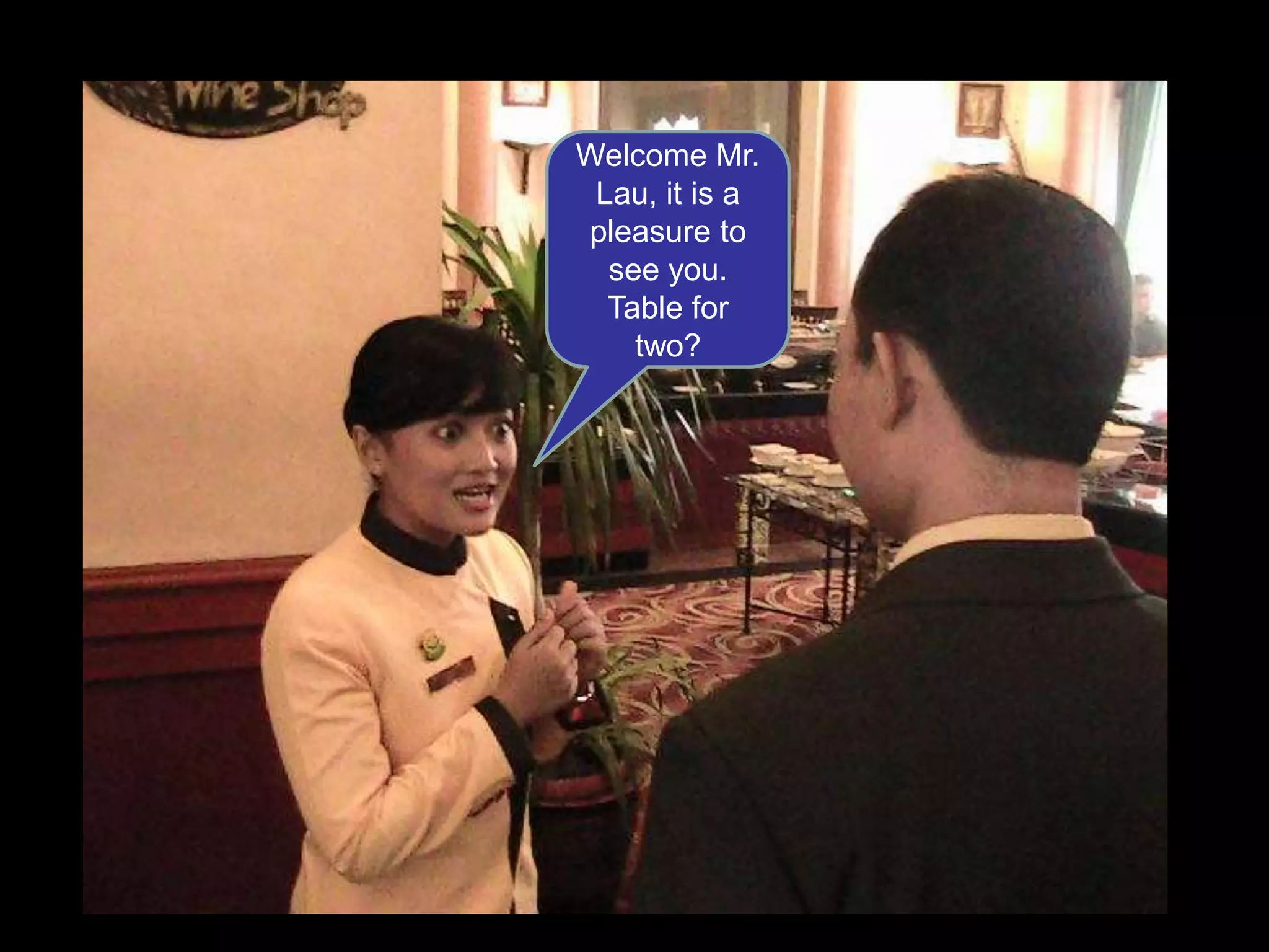 Welcome Mr. Lau, it is a pleasure to see you. Table for two?