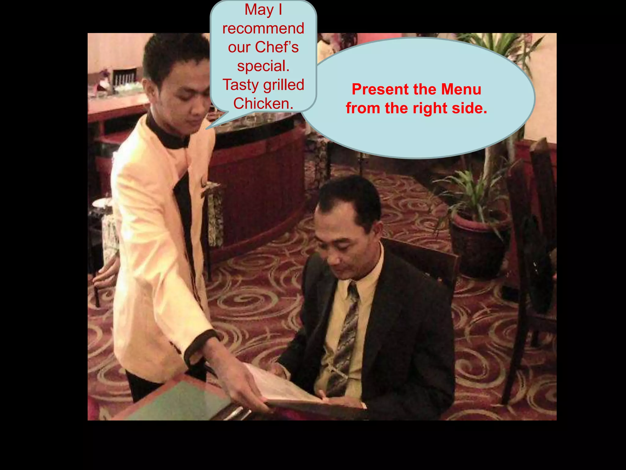 May I recommend our Chef’s special. Tasty grilled Chicken.Present the Menu from the right side.