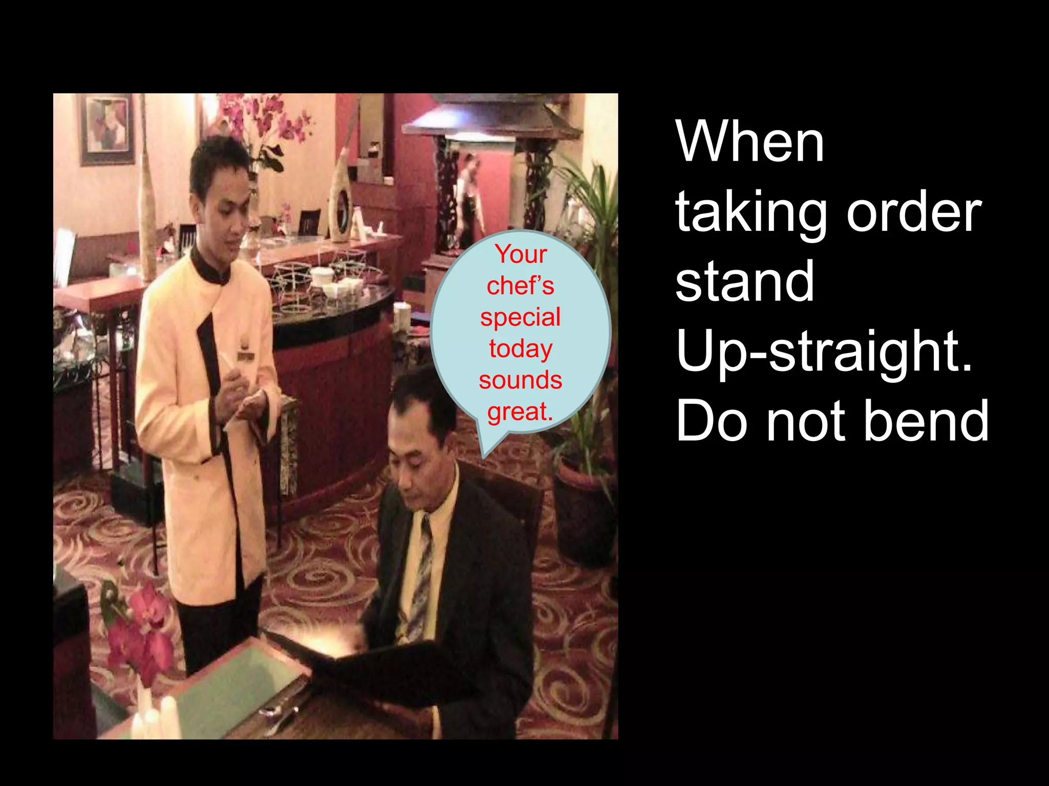 When taking order standUp-straight. Do not bend Your chef’s special today sounds great.