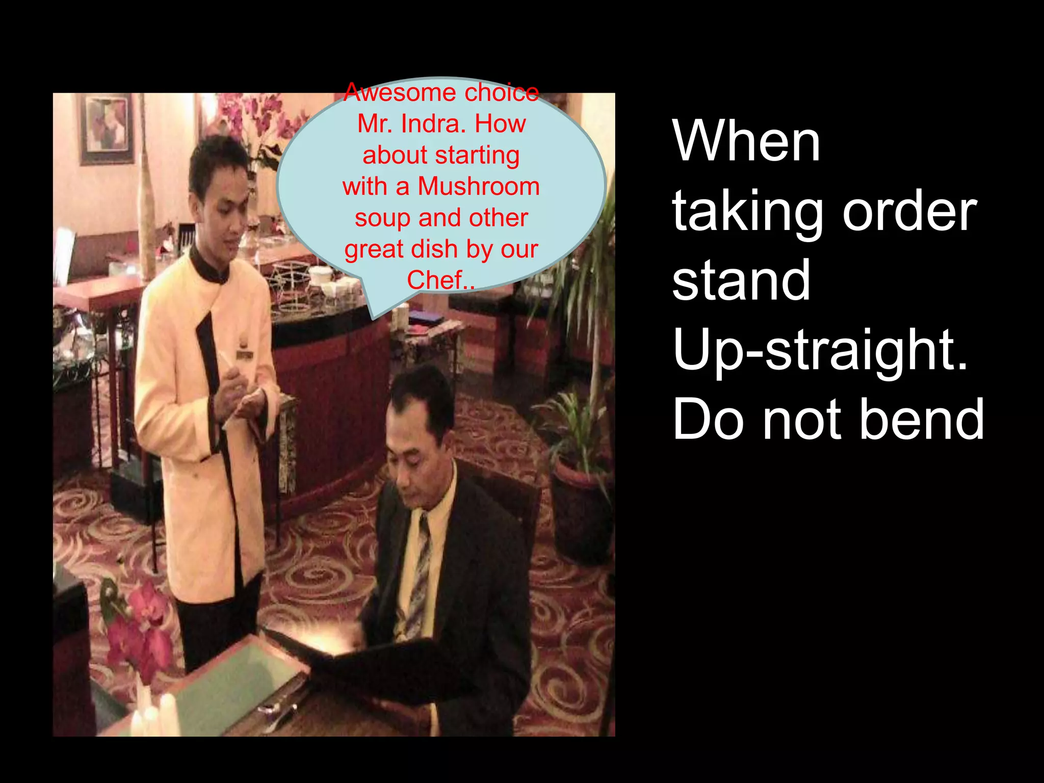 Awesome choice Mr. Indra. How about starting with a Mushroom  soup and other great dish by our Chef..When taking order standUp-straight. Do not bend 