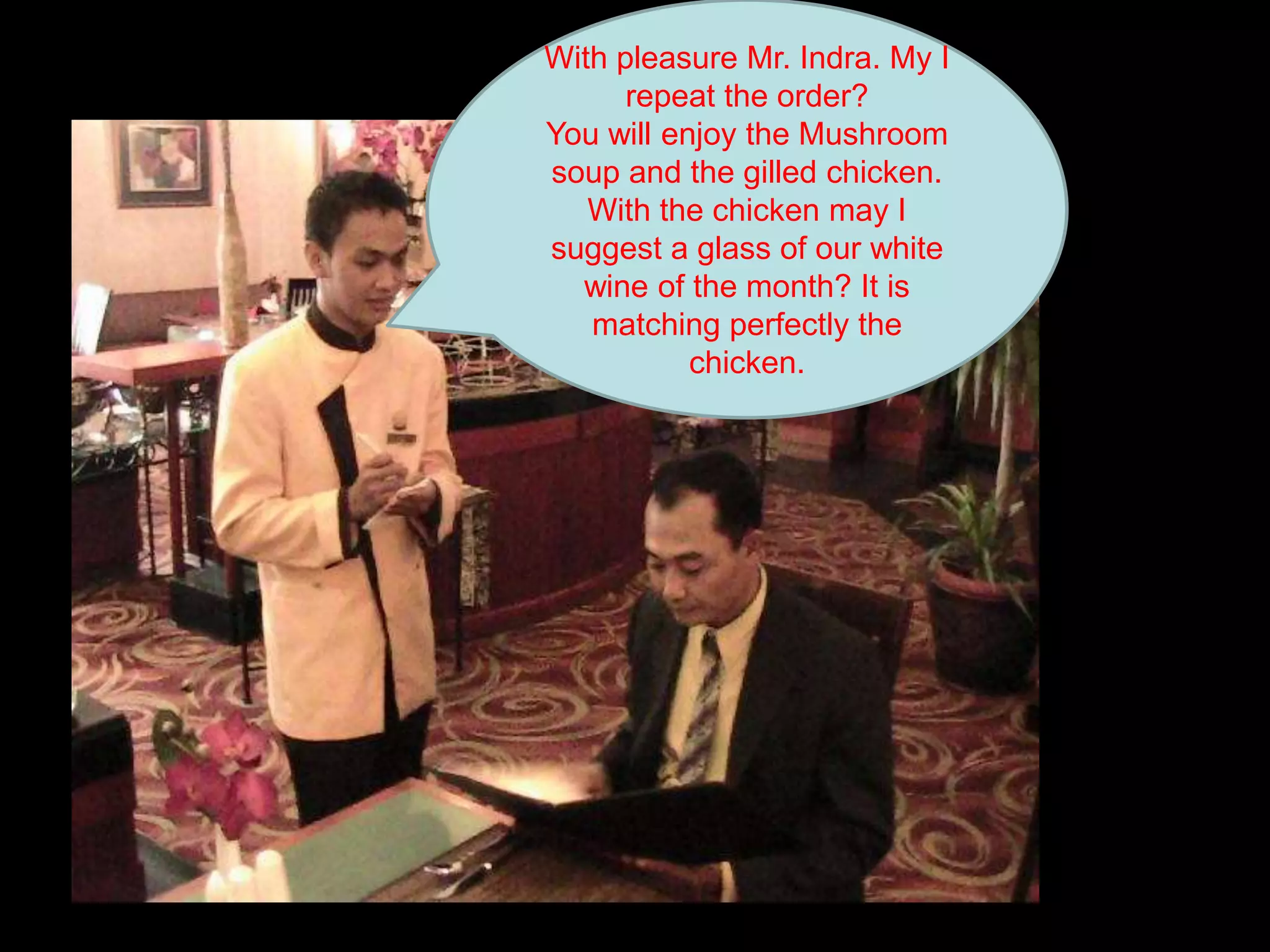 With pleasure Mr. Indra. My I repeat the order? You will enjoy the Mushroom soup and the gilled chicken. With the chicken may I suggest a glass of our white wine of the month? It is matching perfectly the chicken.