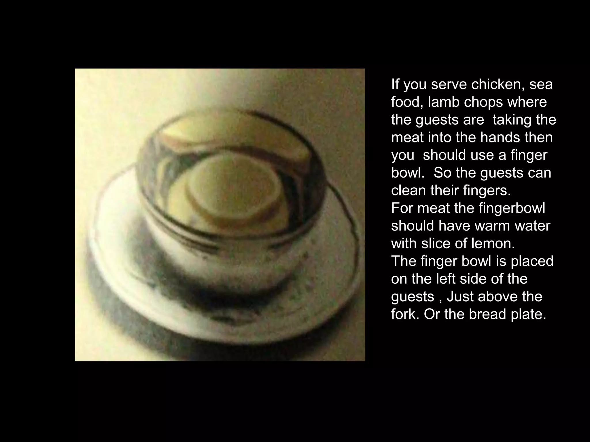 If you serve chicken, sea food, lamb chops where the guests are  taking the meat into the hands then you  should use a finger bowl.  So the guests can clean their fingers. For meat the fingerbowl should have warm water with slice of lemon.The finger bowl is placed on the left side of the guests , Just above the fork. Or the bread plate.
